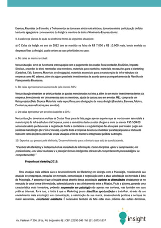 Eventos, Reuniões de Conselho e Treinamentos se tornaram ainda mais efetivas, tornando minha participação de fato
bastante agregadora como membro da Insight e membro de todo o Movimento Empresa Júnior.

9. Estabeleça planos de ação ou diretrizes frente às seguintes situações:

a) O Caixa da Insight no ano de 2012 tem se mantido na faixa de R$ 7.000 a R$ 10.000 reais, tendo emvista as
                  Insight,
despesas fixas da Insight, quais seriam as suas prioridades no caso:

a. Do caixa se manter estável:

Nesta situação, deve-se haver uma preocupação com o pagamento dos custos fixos (contador, RioJúnior, Imposto
                      se
Sindical, provedor do site), reembolso dos membros, materiais para escritório, materiais necessários para o Marketing
(Cartolina, EVA, Banners, Materiais de divulgação), materiais essenciais para a manutenção da infra
                                                                                               infra-estrutura da
empresa como HD externo, além de alguns possíveis investimentos de acordo com o acompanhamento da Planilha de
Planejamento Financeiro.

b. Do caixa apresentar um aumento de pelo menos 50%:

Nesta situação deveriam se priorizar todos os gastos mencionados na letra a além de um maior investimento dentro da
empresa. Investimento em treinamentos para os membros, ajuda de custos para em eventos MEJ, compra de um
Retroprojetor (Data Show) e Materiais mais específicos para divulgação da marca Insight (Bandeira, Banners,Folders,
Camisetas personalizadas para eventos).

c. Do caixa apresentar um declínio superior a 50%:

Nesta situação, deveria se analisar os Custos Fixos para de fato pagar apenas aqueles que se mostrassem essenciais a
manutenção da infra-estrutura da Empresa, como o somatório destes custos chegam a mais ou menos R$5.500.00
                     estrutura
seria necessário que houvesse a negociação frente a contadora e a regularização das atas para que fossem pagas em
períodos mais longos (de 2 em 2 meses), a partir disto a Empresa deveria se mobilizar para traçar planos e metas de
tivessem como objetivo a reversão desta situação a fim de manter a integridade jurídica da Insight.

10. Exponha sua proposta de Melhoria/Desenvolvimento para a diretoria que está se candidatando
                                                                                  candidatando.

“O estudo do Marketing é indispensável na sociedade da informação. Como disciplina, ajuda a compreender, em
profundidade, uma dada realidade e a planejar formas inteligentes eficazes de comportamento (mercadológica ou
comportamental).”

         Proponho ao Marketing 2013:
                     Marketing


   Uma atuação mais voltada para o desenvolvimento do Marketing em sinergia com a Psicologia, relacionando sua
atuação de prospecção, pesquisa de mercado, comunicação e negociação com a atual valorização do mercado à área
da Psicologia. A proposta é que a Insight possa através dessa associação explorar as diversidades, destacando-se no
mercado de uma forma diferenciada, potencializando o seu alinhamento entre a Missão, Visão e Valores, gerando uma
característica mais inovadora, podendo empreender em psicologia não apenas nos serviços, mas também em suas
práticas internas. Para isso, a idéia é que o Marketing possa identificar oportunidades e trabalhar, através de um
envolvimento mais estratégico em comunicação, a valorização da sua marca, desenvolvendo pr    práticas e serviços de
maior excelência, construindo realidades. É necessário também de fato estar mais próximo das outras diretorias,
 