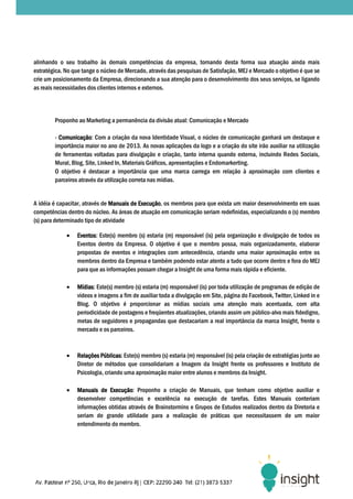 alinhando o seu trabalho às demais competências da empresa, tornando desta forma sua atuação ainda mais
estratégica. No que tange o núcleo de Mercado, através das pesquisas de Satisfação, MEJ e Mercado o objetivo é que se
   ratégica.
crie um posicionamento da Empresa, direcionando a sua atenção para o desenvolvimento dos seus serviços, se ligando
as reais necessidades dos clientes internos e externos.




        Proponho ao Marketing a permanência da divisão atual: Comunicação e Mercado

        - Comunicação: Com a criação da nova Identidade Visual, o núcleo de comunicação ganhará um destaque e
          Comunicação:
        importância maior no ano de 2013. As novas aplicações da logo e a criação do site irão auxiliar na utilização
                                                        aplicações
        de ferramentas voltadas para divulgação e criação, tanto interna quando externa, incluindo Redes Sociais,
        Mural, Blog, Site, Linked In, Materiais Gráficos, apresentações e Endomarkerting.
        O objetivo é destacar a importância que uma marca carrega em relação à aproximação com clientes e
        parceiros através da utilização correta nas mídias.


A idéia é capacitar, através de Manuais de Execução os membros para que exista um maior desenvolvimento em suas
                                           Execução,
competências dentro do núcleo. As áreas de atuação em comunicação seriam redefinidas, especializando o (s) membro
(s) para determinado tipo de atividade

             •   Eventos:
                 Eventos: Este(s) membro (s) estaria (m) responsável (is) pela organização e divulgação de todos os
                 Eventos dentro da Empresa. O objetivo é que o membro possa, mais organizadamente, elaborar
                 propostas de eventos e integrações com antecedência, criando uma maior aproximação entre os
                 membros dentro da Empresa e também podendo estar atento a tudo que oc   ocorre dentro e fora do MEJ
                 para que as informações possam chegar a Insight de uma forma mais rápida e eficiente.

             •   Mídias: Este(s) membro (s) estaria (m) responsável (is) por toda utilização de programas de edição de
                 Mídias:
                 vídeos e imagens a fim de auxiliar toda a divulgação em Site, página do Facebook, Twitter, Linked in e
                 Blog. O objetivo é proporcionar as mídias sociais uma atenção mais acentuada, com alta
                                                                                 atenção
                 periodicidade de postagens e freqüentes atualizações, criando assim um público
                                                                                            público-alvo mais fidedigno,
                 metas de seguidores e propagandas que destacariam a real importância da marca Insight, frente o
                 mercado e os parceiros.


             •   Relações Públicas: Este(s) membro (s) estaria (m) responsável (is) pela criação de estratégias junto ao
                           Públicas:
                 Diretor de métodos que consolidariam a Imagem da Insight frente os professores e Instituto de
                 Psicologia, criando uma aproximação maior entre alunos e membros da Insight.
                                                                           membros

             •   Manuais de Execução Proponho a criação de Manuais, que tenham como objetivo auxiliar e
                             Execução:
                 desenvolver competências e excelência na execução de tarefas. Estes Manuais conteriam
                 informações obtidas através de Brainstormins e Grupos de Estudos realizados dentro da Diretoria e
                                                                          Estudos
                 seriam de grande utilidade para a realização de práticas que necessitassem de um maior
                 entendimento do membro.
 