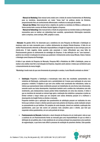 - Manual do Marketing: Este manual seria criado com o intuito de ensinar fundamentos do Marketing
                     Marketing:
         para os membros, desenvolvendo um maior “know how” de práticas dentro da Diretoria,
                      mbros,
         proporcionando-lhes um conhecimento diferenciado e melhoria na execução de tarefas.
                          lhes
         - Manual das Mídias: Este manual teria o objetivo de auxiliar os membros de Mídias a utilizarem da
                       Mídias:
         forma correta todo o acervo de Redes Sociais ligados a Empresa.
         - Manual do Networking: Este manual teria o intuito de proporcionar ao membro todas as informações
                     Networking:
         necessárias para se realizar um networking bem sucedido, apresentando informações essenciai
                                                                                                  essenciais
         sobre a empresa, como serviços, MVV, projetos e cases.



- Mercado: Na gestão 2012, foi observado que a existência de uma Pesquisa de Mercado e Satisfação se
mostrava cada vez mais necessária para o melhor alinhamento da relação Cliente
                                                                             Cliente-Empresa. A falta de um
melhor Posicionamento referente ao Mercado impossibilitava a Insight de segmentar os seus serviços para um
cliente-alvo. O lado negativo desta questão esta associada à maior dificuldade que essa falta de
        alvo.
Posicionamento geraria no alinhamento de estratégia da Empresa. A não definição de um “core business”,
                                             estratégia
poderia nos remeter à realização de serviços que poderiam ir diretamente contra nossa Missão, Visão e Valores
e Ideologia como Empresa de Psicologia.

A Idéia é que através da Pesquisa de Mercado, Pesquisa MEJ e Relatórios de CRM e Satisfação, possa se
                                                   Pesquisa
realizar uma análise mais fiel a real situação da Empresa, traçando assim planos e metas que corroborem para
o desenvolvimento da marca Insight.

“Marketing é muito mais do que uma ferramenta de promoção e vendas; é uma filosofia centrada no cliente.”



    •    Satisfação: Proponho a Satisfação a manutenção mais ativa dos resultados apresentados nos
         relatórios de fidelização, continuando com a periodicidade de 3 meses para realização de uma nova
         pesquisa e relatório. O objetivo é que com uma análise mais acentuada dos indicadores, todos os
                              o.
         índices que apresentaram baixo rendimento possam ser trabalhados de uma forma mais direcionada,
         sanando assim seu baixo desempenho. Importante também será a análise dos indicadore com alto
                                                                                       indicadores
         rendimento, pois destacaremos nossos pontos fortes trabalhando em cima dos mesmos. A idéia é
         que os membros de mercado se reúnam logo após a realização dos relatórios e pesquisas e juntos ao
         Diretor venham a traçar metas que em conjunto com outras diretorias possam vir a melhorar o
                                                                  outras
         desempenho da Insight frente os clientes e mercado.
         Proponho também que a aplicação dos questionários de satisfação possam ser realizados de uma
         forma que venham a trazer o cliente/parceiro para mais próximo da Empresa sendo realizado sempre
                                                                           Empresa,
         ou pessoalmente ou por telefone. Em projetos de curta duração, deverá ser avaliado a aplicação dos
         questionários, para que não ocorra um processo mais cansativo para o cliente, que terá que
         responder vários questionários, em um curto período de tempo.

    •    Posicionamento de Mercado: Avaliando a atual situação da Empresa de um modo geral, nota que
                                                                                                   nota-se
         a ausência de um Posicionamento frente ao mercado gera uma impossibilidade no que se refere à
                            osicionamento
         definição de um público alvo. A não existência de um serviço principal nos proporciona uma ausência
                         público-alvo.
         de segmentação, o que torna mais difícil o processo de avaliação de possíveis cl
                                                                                        clientes. Esta questão
 