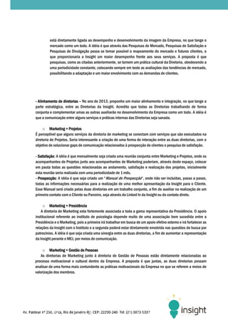 está diretamente ligada ao desempenho e desenvolvimento da imagem da Empresa, no que tange o
         mercado como um todo. A idéia é que através das Pesquisas de Mercado, Pesquisas de Satisfação e
         Pesquisas de Divulgação possa se tornar possível o mapeamento do mercado e futuros clientes, o
                                                  possível
         que proporcionaria a Insight um maior desempenho frente aos seus serviços. A proposta é que
         pesquisas, como as citadas anteriormente, se tornem um prática cultural da Diretoria, obedecendo a
         uma periodicidade constante, colocando sempre em teste as avaliações das tendências de mercado,
                           e
         possibilitando a adaptação e um maior envolvimento com as demandas de clientes.




- Alinhamento de diretorias – No ano de 2013, proponho um maior alinhamento e integração, no que tange a
parte estratégica, entre as Diretorias da Insight. Acredito que todas as Diretorias trabalhando de forma
conjunta e complementar umas as outras auxiliarão no desenvolvimento da Empresa como um todo. A idéia é
que a comunicação entre alguns serviços e práticas internas das Diretorias seja sanada.
                                serviços

     o Marketing + Projetos
É perceptível que alguns serviços da diretoria de marketing se conectam com serviços que são executados na
diretoria de Projetos. Seria interessante a criação de uma forma de interação entre as duas diretorias, com o
                                                                    interação
objetivo de solucionar gaps de comunicação relacionados à prospecção de clientes e pesquisa de satisfação.

- Satisfação: A idéia é que mensalmente seja criada uma reunião conjunta entre Marketing e Projetos, onde os
  Satisfação:
acompanhantes de Projetos junto aos acompanhantes de Marketing poderiam, através deste espaço, colocar
   ompanhantes
em pauta todas as questões relacionadas ao andamento, satisfação e realização dos projetos, inicialmente
esta reunião seria realizada com uma periodicidade de 1 mês.
- Prospecção: A idéia é que seja criado um “Manual de Prospecção”, onde irão ser incluídas, passo a passo,
  Prospecção:
todas as informações necessárias para a realização de uma melhor apresentação da Insight para o Cliente.
Esse Manual será criado pelas duas diretorias em um trabalho conjunto, a fim de auxiliar na realização de um
                                duas
primeiro contato com o Cliente ou Parceiro, seja através do Linked In da Insight ou do contato direto.

     o Marketing + Presidência
    A diretoria de Marketing esta fortemente associada a toda a gama representativa da Presidência. O apoio
institucional referente ao instituto de psicologia depende muito de uma associação bem sucedida entre a
Presidência e o Marketing, pois a primeira irá trabalhar em busca de um apoio efetivo externo e irá fortalecer as
relações da Insight com o Instituto e a segunda poderá estar diretamente envolvida nas questões de busca por
patrocínios. A idéia é que seja criada uma sinergia entre as duas diretorias, a fim de aumentar a representação
da Insight perante o MEJ, por meios de comunicação.

     o Marketing + Gestão de Pessoas
    As diretorias de Marketing junto à diretoria de Gestão de Pessoas estão diretamente relacionadas ao
processo motivacional e cultural dentro da Empresa. A proposta é que juntas, as duas direto
                                                                                       diretorias possam
analisar de uma forma mais contundente as práticas motivacionais da Empresa no que se referem a meios de
valorização dos membros.
 
