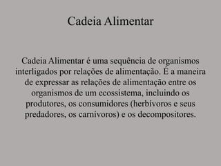 Cadeia Alimentar
Cadeia Alimentar é uma sequência de organismos
interligados por relações de alimentação. É a maneira
de expressar as relações de alimentação entre os
organismos de um ecossistema, incluindo os
produtores, os consumidores (herbívoros e seus
predadores, os carnívoros) e os decompositores.
 
