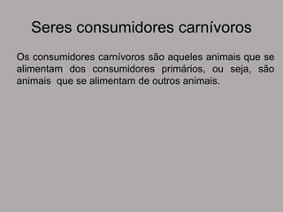 Seres consumidores carnívoros
Os consumidores carnívoros são aqueles animais que se
alimentam dos consumidores primários, ou seja, são
animais que se alimentam de outros animais.
 