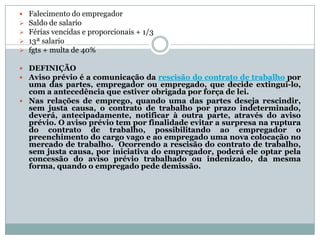    Falecimento do empregador
   Saldo de salario
   Férias vencidas e proporcionais + 1/3
   13ª salario
   fgts + multa de 40%

 DEFINIÇÃO
 Aviso prévio é a comunicação da rescisão do contrato de trabalho por
  uma das partes, empregador ou empregado, que decide extingui-lo,
  com a antecedência que estiver obrigada por força de lei.
 Nas relações de emprego, quando uma das partes deseja rescindir,
  sem justa causa, o contrato de trabalho por prazo indeterminado,
  deverá, antecipadamente, notificar à outra parte, através do aviso
  prévio. O aviso prévio tem por finalidade evitar a surpresa na ruptura
  do contrato de trabalho, possibilitando ao empregador o
  preenchimento do cargo vago e ao empregado uma nova colocação no
  mercado de trabalho. Ocorrendo a rescisão do contrato de trabalho,
  sem justa causa, por iniciativa do empregador, poderá ele optar pela
  concessão do aviso prévio trabalhado ou indenizado, da mesma
  forma, quando o empregado pede demissão.
 
