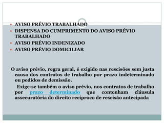  AVISO PRÉVIO TRABALHADO
 DISPENSA DO CUMPRIMENTO DO AVISO PRÉVIO
  TRABALHADO
 AVISO PRÉVIO INDENIZADO
 AVISO PRÉVIO DOMICILIAR




O aviso prévio, regra geral, é exigido nas rescisões sem justa
 causa dos contratos de trabalho por prazo indeterminado
 ou pedidos de demissão.
  Exige-se também o aviso prévio, nos contratos de trabalho
 por prazo determinado que contenham cláusula
 assecuratória do direito recíproco de rescisão antecipada
 