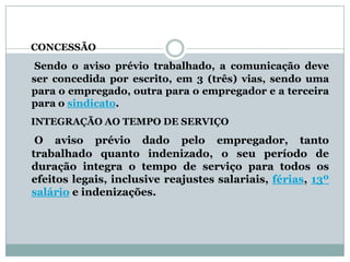CONCESSÃO
 Sendo o aviso prévio trabalhado, a comunicação deve
ser concedida por escrito, em 3 (três) vias, sendo uma
para o empregado, outra para o empregador e a terceira
para o sindicato.
INTEGRAÇÃO AO TEMPO DE SERVIÇO
 O aviso prévio dado pelo empregador, tanto
trabalhado quanto indenizado, o seu período de
duração integra o tempo de serviço para todos os
efeitos legais, inclusive reajustes salariais, férias, 13º
salário e indenizações.
 