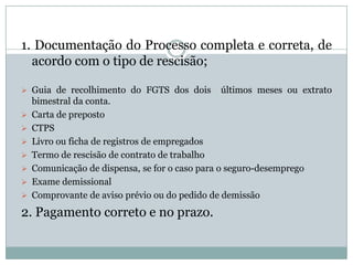 1. Documentação do Processo completa e correta, de
  acordo com o tipo de rescisão;

 Guia de recolhimento do FGTS dos dois        últimos meses ou extrato
    bimestral da conta.
   Carta de preposto
   CTPS
   Livro ou ficha de registros de empregados
   Termo de rescisão de contrato de trabalho
   Comunicação de dispensa, se for o caso para o seguro-desemprego
   Exame demissional
   Comprovante de aviso prévio ou do pedido de demissão
2. Pagamento correto e no prazo.
 