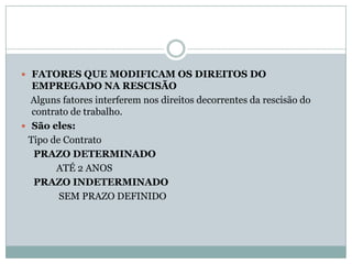  FATORES QUE MODIFICAM OS DIREITOS DO
  EMPREGADO NA RESCISÃO
  Alguns fatores interferem nos direitos decorrentes da rescisão do
  contrato de trabalho.
 São eles:
 Tipo de Contrato
  PRAZO DETERMINADO
       ATÉ 2 ANOS
  PRAZO INDETERMINADO
        SEM PRAZO DEFINIDO
 