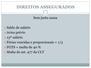DIREITOS ASSEGURADOS

                     Sem justa causa

 Saldo de salário
 Aviso prévio
 13ª salário
 Férias vencidas e proporcionais + 1/3
 FGTS + multa de 40 %
 Multa do art. 477 da CLT
 
