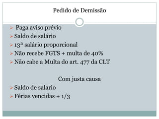 Pedido de Demissão

 Paga aviso prévio
 Saldo de salário
 13ª salário proporcional
 Não recebe FGTS + multa de 40%
 Não cabe a Multa do art. 477 da CLT


                     Com justa causa
 Saldo de salario
 Férias vencidas + 1/3
 