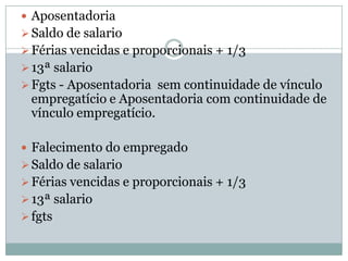  Aposentadoria
 Saldo de salario
 Férias vencidas e proporcionais + 1/3
 13ª salario
 Fgts - Aposentadoria sem continuidade de vínculo
 empregatício e Aposentadoria com continuidade de
 vínculo empregatício.

 Falecimento do empregado
 Saldo de salario
 Férias vencidas e proporcionais + 1/3
 13ª salario
 fgts
 