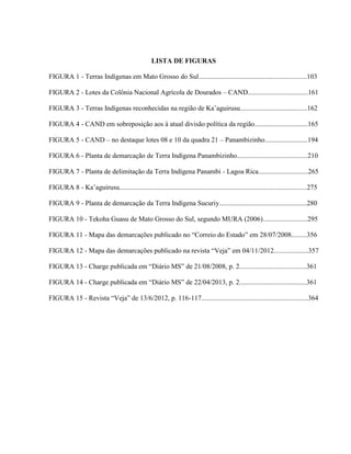 LISTA DE FIGURAS
FIGURA 1 - Terras Indígenas em Mato Grosso do Sul...............................................................103
FIGURA 2 - Lotes da Colônia Nacional Agrícola de Dourados – CAND...................................161
FIGURA 3 - Terras Indígenas reconhecidas na região de Ka’aguirusu.......................................162
FIGURA 4 - CAND em sobreposição aos à atual divisão política da região...............................165
FIGURA 5 - CAND – no destaque lotes 08 e 10 da quadra 21 – Panambizinho.........................194
FIGURA 6 - Planta de demarcação de Terra Indígena Panambizinho.........................................210
FIGURA 7 - Planta de delimitação da Terra Indígena Panambi - Lagoa Rica.............................265
FIGURA 8 - Ka’aguirusu.............................................................................................................275
FIGURA 9 - Planta de demarcação da Terra Indígena Sucuriy...................................................280
FIGURA 10 - Tekoha Guasu de Mato Grosso do Sul, segundo MURA (2006)..........................295
FIGURA 11 - Mapa das demarcações publicado no “Correio do Estado” em 28/07/2008.........356
FIGURA 12 - Mapa das demarcações publicado na revista “Veja” em 04/11/2012....................357
FIGURA 13 - Charge publicada em “Diário MS” de 21/08/2008, p. 2.......................................361
FIGURA 14 - Charge publicada em “Diário MS” de 22/04/2013, p. 2.......................................361
FIGURA 15 - Revista “Veja” de 13/6/2012, p. 116-117..............................................................364
 