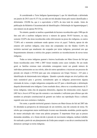 104
Já considerando a Terra Indígena Iguatemipegua I, que foi identificada e delimitada
em janeiro de 2013 com 41.571 ha, ao todo em três décadas foram pelo menos identificados e
delimitados 138.096 ha, que é o equivalente a 0,05% da área total do estado. Antes da
publicação do Relatório Circunstanciado de Identificação e Delimitação de Iaguatemipegua I,
este número era de apenas 96.525 ha.
No entanto, quando se analisa a quantidade de hectares reconhecidos após 1980 que de
fato está sob o usufruto indígena tem-se o número de apenas 30.415 hectares, ou seja,
somente 22,02% das áreas reconhecidas estão efetivamente na posse dos indígenas, os outros
77,98% até o momento continuam sendo apenas terras de papel. Todavia, apesar de não
estarem sob usufruto indígena, estas áreas são computadas nos tão falados 12,64% do
território nacional que atualmente são ocupados por terras indígenas, percentual este que
frequentemente alimenta a retórica dos grupos contrários ao reconhecimento de novas terras
indígenas.
Todas as terras indígenas guarani e kaiowa localizadas em Mato Grosso do Sul que
foram reconhecidas entre 1980 e 2007 foram tratadas como casos isolados. De um modo
geral, as famílias extensas mais articuladas conseguiam reunir um grande número de
indivíduos pertencentes ao seu tekoha, além de outros apoiadores e iniciavam um processo de
pressão em relação à FUNAI para que esta compusesse um Grupo Técnico - GT para a
identificação de determinada terra indígena. Quando a pressão atingia um nível político não
mais sustentável para o governo, normalmente após os indígenas promoverem alguma
retomada de terras, o órgão indigenista compunha um GT para a identificação e delimitação
daquela determinada terra indígena. Como resultado disso, obteve-se o reconhecimento de 21
terras indígenas, todas elas de pequenas dimensões, algumas tão minúsculas como Jaguari
(405 ha) e Jarará (479 ha) que tão somente o seu tamanho é suficiente para afirmar que não
atendem ao princípio constitucional de garantir aos índios sua reprodução física e cultural,
segundo seus usos costumes e tradições.
Em suma, a questão territorial guarani e kaiowa em Mato Grosso do Sul até 2007 não
foi abordada na perspectiva de demarcação de um território, mas tão somente de terras. Os
tekoha que conseguiram maior mobilização tiveram suas demandas atendidas, porém aqueles
de menor articulação não viram seus pleitos prosperar. É importante frisar que as poucas
demandas atendidas, só o foram devido à pressão do movimento indígena, nenhum trabalho
foi realizado a partir de um planejamento da União para cumprir o seu dever constitucional de
demarcar e proteger as terras indígenas.
 