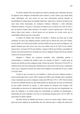 105
No último capítulo farei uma análise dos critérios utilizados para a definição das áreas
de algumas terras indígenas reconhecidas nesse contexto, é certo, todavia, que muitas delas
foram delimitadas com área menor do que seria efetivamente possível baseado na
possibilidade de comprovação da ocupação tradicional. Apear disso, é preciso reconhecer que
estas áreas foram demarcadas em momentos históricos diferentes e sobre diferentes
influências políticas. Em geral, é necessário reconhecer que na maioria das vezes foi feito o
que era possível naquele dado momento. No entanto, é preciso apontar para o fato de que
muitas destas áreas podem e devem passar por um processo de revisão assim que as
comunidades acharem que isso é necessário.
A análise da relação entre número de hectares e famílias nas áreas que já estão
totalmente em posse dos indígenas permite concluir que na maioria dos casos esta relação,
que em média é de 18,86 ha por família, está bem melhor do que nas reservas indígenas, com
grande destaque para Sete Cerros que eleva esta média, pois lá há 76,65 ha por família.
Apesar disso, em Jarará (5,29 ha por família), e Jaguari (5,06 ha por família) a quantidade de
hectares está muito próxima da verificada nas reservas indígenas Pirajuí (4,84 ha por família)
e Sassoró (4,18 ha por família).
Segundo a “Síntese dos primeiros resultados sobre mobilidade espacial e
monitoramento e avaliação das políticas junto aos Guarani no Brasil”, a média geral de
hectares por família em terras indígenas tende a baixar dos atuais 18,86 para 9,70 até 2031 se
nenhuma outra área fosse demarcada, lembrando que a área de Sete Cerros puxa a média para
cima e que a situação da maioria das outras terras indígenas será ainda pior do que a média
(CAECID, 2010).
Conclui-se que, do ponto de vista fundiário, o futuro das terras indígenas guarani e
kaiowa demarcadas entre os anos 1980 e meados dos 2000 é uma realidade muito semelhante
à hoje visualizada nas reservas indígenas criadas pelo SPI entre 1915 e 1298. Não há dúvida
de que essa realidade decorre da equivocada política de demarcação de terras em detrimento
de uma análise territorial do assunto. A única maneira de amenizar essa situação é dar
continuidade aos processos de regularização das terras cuja área não está integralmente nas
mãos dos indígenas e ao mesmo tempo dar continuidade aos trabalhos de identificação e
delimitação das terras indígenas com base na metodologia proposta pelo CAC de 2007, da
qual tratarei no último capítulo.
São duas frentes de trabalho que devem se mover ao mesmo tempo. Apenas a posse
plena das terras indígenas já reconhecidas não será suficiente para a solução da maioria dos
 