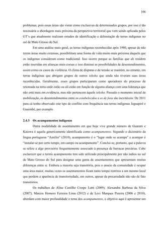 106
problemas, pois essas áreas são vistas como exclusivas de determinados grupos, por isso é tão
necessária a abordagem mais próxima da perspectiva territorial que vem sendo aplicada pelos
GT’s que atualmente realizam estudos de identificação e delimitação de terras indígenas no
sul de Mato Grosso do Sul.
Em uma análise mais geral, as terras indígenas reconhecidas após 1980, apesar de não
terem áreas muito extensas, possibilitam uma forma de vida muito mais próxima daquela que
os indígenas consideram como tradicional. Isso ocorre porque as famílias que ali residem
estão inseridas em alianças mais coesas e isso diminui as possibilidades de desentendimentos,
assim como os casos de violência. O clima de disputas e de tensão se mantém, no entanto, em
terras indígenas que abrigam grupos de outros tekoha que ainda não tiveram suas áreas
reconhecidas. Geralmente, esses grupos participaram como apoiadores do processo de
retomada na terra onde estão ou ali estão em função de alguma aliança com uma liderança que
não está mais em evidência, mas não pertencem àquele tekoha. Passado o momento inicial de
mobilização, os desentendimentos entre os estabelecidos e os de fora são inevitáveis. De 2011
para cá tenho observado este tipo de conflito com frequência nas terras indígenas Jaguapiré e
Guaimbé, por exemplo.
2.4.3 Os acampamentos indígenas
Outra modalidade de assentamento em que hoje vive grande número de Guarani e
Kaiowa é aquela genericamente identificada como acampamentos. Segundo o dicionário da
língua portuguesa “Aurélio” (2010), acampamento é o “lugar onde se acampa” e acampar é
“instalar-se por certo tempo, em campo ou acampamento”. Conclui-se, portanto, que a palavra
se refere a algo provisório frequentemente associado à presença de barracas precárias. Cabe
esclarecer que o termo acampamento tem sido utilizado principalmente por não índios no sul
de Mato Grosso do Sul para designar uma gama de assentamentos que apresentam muitas
diferenças entre si. Embora a maioria seja transitória, pois o anseio da comunidade é ocupar
uma área maior, muitas vezes os assentamentos ficam tanto tempo restritos a um mesmo local
que perdem a aparência de transitoriedade, em outros, apesar da precariedade não são de fato
transitórios.
Os trabalhos de Aline Castilho Crespe Lutti (2009), Alexandra Barbosa da Silva
(2007), Marcos Homero Ferreira Lima (2012) e de Levi Marques Pereira (2006 e 2010),
abordam com maior profundidade o tema dos acampamentos, o objetivo aqui é apresentar um
 