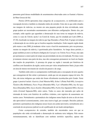 107
panorama geral dessas modalidades de assentamentos observadas entre os Guarani e Kaiowa
de Mato Grosso do Sul.
Pereira (2010) apresentou duas categorias de acampamentos, os mobilizados para a
reocupação da terra e também os chamados índios de corredor. Estes são os que estão situados
nas margens de rodovias, ou mesmo em uma pequena porção da área reivindicada, neste
grupo podem ser encontrados assentamentos com diferentes configurações. Dentre eles, por
exemplo, estão aqueles que aguardam a demarcação de suas terras na margem da rodovia,
como é o caso do Tekoha Apyka’i ou Curral de Arame, que foi estudado por Lutti (2009, p.
47-30), localizado na margem da rodovia que liga Dourados a Ponta Porã. O grupo reivindica
a demarcação de seu tekoha que se localiza naquelas imediações. Estão naquela região desde
pelo menos o ano 2000, já mudaram várias vezes o local do assentamento, pois sua presença,
mesmo na margem da rodovia, é questionada pelos fazendeiros. Ao longo desse período, o
grupo também já esteve na Reserva Indígena de Caarapó e no Tekoha Passo Piraju, mas opta
por permanecer a maior parte do tempo nas proximidades da área reivindicada. Por duas vezes
já tentaram retomar uma parte da área, mas não conseguiram permanecer no local em função
das reações do proprietário. A presença do grupo na região é marcada por históricos de
conflitos com fazendeiros da região, assim como por vários atropelamentos fatais, já que estão
em área de intenso movimento de veículos de passeio e de carga.
Também estão entre os acampamentos mobilizados para a reocupação da terra aqueles
que conseguiram de fato entrar e permanecer, ainda que em um pequeno espaço de terra. De
fato, são terras indígenas que ainda não foram oficialmente reconhecidas pelo Estado. Neste
grupo é possível incluir: Guaiviry (Aral Moreira-MS), Kokue’i (Ponta Porã-MS), Laranjeira
Ñanderu (Rio Brilhante), Passo Piraju (Dourados-MS), Y po’i (Paranhos-MS), Itay Ka’aguy
Rusu (Douradina-MS), Guyra Kambiy (Douradina-MS), Pyelito Kue (Iguatemi-MS) e Kurusu
Amba (Coronel Sapucaia-MS), entre outros. Todos os casos são marcados por ações de
retomada de terras com histórico de conflitos violentos, com registros de assassinatos em
muitos casos. Normalmente a permanência dos indígenas numa fração da terra se dá em área
não aproveitável economicamente, como uma reserva legal, por exemplo. Decisões judiciais
permitem a permanência dos indígenas nesses locais em caráter provisório, normalmente até a
conclusão de um processo judicial ou até a publicação de um laudo antropológico.
Como acampamentos de corredor, também são encontrados casos em que as
populações não estão reivindicando a demarcação de nenhuma terra indígena. Pelo menos
momentaneamente, não se identificam com nenhum território específico, apenas não
 