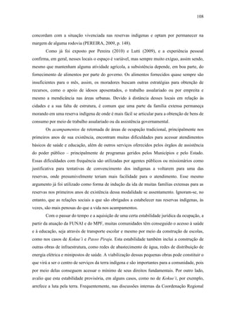 108
concordam com a situação vivenciada nas reservas indígenas e optam por permanecer na
margem de alguma rodovia (PEREIRA, 2009, p. 148).
Como já foi exposto por Pereira (2010) e Lutti (2009), e a experiência pessoal
confirma, em geral, nesses locais o espaço é variável, mas sempre muito exíguo, assim sendo,
mesmo que mantenham alguma atividade agrícola, a subsistência depende, em boa parte, do
fornecimento de alimentos por parte do governo. Os alimentos fornecidos quase sempre são
insuficientes para o mês, assim, os moradores buscam outras estratégias para obtenção de
recursos, como o apoio de idosos aposentados, o trabalho assalariado ou por empreita e
mesmo a mendicância nas áreas urbanas. Devido à distância desses locais em relação às
cidades e a sua falta de estrutura, é comum que uma parte da família extensa permaneça
morando em uma reserva indígena de onde é mais fácil se articular para a obtenção de bens de
consumo por meio de trabalho assalariado ou da assistência governamental.
Os acampamentos de retomada de áreas de ocupação tradicional, principalmente nos
primeiros anos de sua existência, encontram muitas dificuldades para acessar atendimentos
básicos de saúde e educação, além de outros serviços oferecidos pelos órgãos de assistência
do poder público – principalmente de programas geridos pelos Municípios e pelo Estado.
Essas dificuldades com frequência são utilizadas por agentes públicos ou missionários como
justificativa para tentativas de convencimento dos indígenas a voltarem para uma das
reservas, onde presumivelmente teriam mais facilidade para o atendimento. Esse mesmo
argumento já foi utilizado como forma de indução da ida de muitas famílias extensas para as
reservas nos primeiros anos de existência dessa modalidade se assentamento. Ignoram-se, no
entanto, que as relações sociais a que são obrigados a estabelecer nas reservas indígenas, às
vezes, são mais penosas do que a vida nos acampamentos.
Com o passar do tempo e a aquisição de uma certa estabilidade jurídica da ocupação, a
partir da atuação da FUNAI e do MPF, muitas comunidades têm conseguido o acesso à saúde
e à educação, seja através de transporte escolar e mesmo por meio da construção de escolas,
como nos casos de Kokue’i e Passo Piraju. Esta estabilidade também inclui a construção de
outras obras de infraestrutura, como redes de abastecimento de água, redes de distribuição de
energia elétrica e minipostos de saúde. A viabilização dessas pequenas obras pode constituir o
que virá a ser o centro de serviços da terra indígena e são importantes para a comunidade, pois
por meio delas conseguem acessar o mínimo de seus direitos fundamentais. Por outro lado,
avalio que esta estabilidade provisória, em alguns casos, como no de Kokue’i, por exemplo,
arrefece a luta pela terra. Frequentemente, nas discussões internas da Coordenação Regional
 