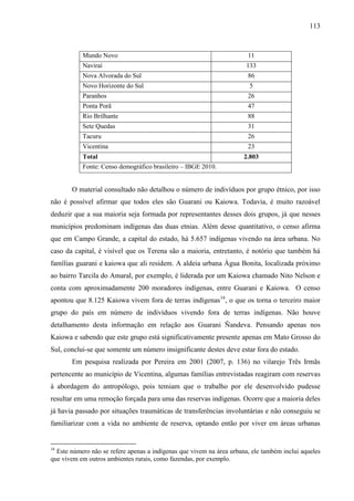 113
Mundo Novo 11
Naviraí 133
Nova Alvorada do Sul 86
Novo Horizonte do Sul 5
Paranhos 26
Ponta Porã 47
Rio Brilhante 88
Sete Quedas 31
Tacuru 26
Vicentina 23
Total 2.803
Fonte: Censo demográfico brasileiro – IBGE 2010.
O material consultado não detalhou o número de indivíduos por grupo étnico, por isso
não é possível afirmar que todos eles são Guarani ou Kaiowa. Todavia, é muito razoável
deduzir que a sua maioria seja formada por representantes desses dois grupos, já que nesses
municípios predominam indígenas das duas etnias. Além desse quantitativo, o censo afirma
que em Campo Grande, a capital do estado, há 5.657 indígenas vivendo na área urbana. No
caso da capital, é visível que os Terena são a maioria, entretanto, é notório que também há
famílias guarani e kaiowa que ali residem. A aldeia urbana Água Bonita, localizada próximo
ao bairro Tarcila do Amaral, por exemplo, é liderada por um Kaiowa chamado Nito Nelson e
conta com aproximadamente 200 moradores indígenas, entre Guarani e Kaiowa. O censo
apontou que 8.125 Kaiowa vivem fora de terras indígenas16
, o que os torna o terceiro maior
grupo do país em número de indivíduos vivendo fora de terras indígenas. Não houve
detalhamento desta informação em relação aos Guarani Ñandeva. Pensando apenas nos
Kaiowa e sabendo que este grupo está significativamente presente apenas em Mato Grosso do
Sul, conclui-se que somente um número insignificante destes deve estar fora do estado.
Em pesquisa realizada por Pereira em 2001 (2007, p. 136) no vilarejo Três Irmãs
pertencente ao município de Vicentina, algumas famílias entrevistadas reagiram com reservas
à abordagem do antropólogo, pois temiam que o trabalho por ele desenvolvido pudesse
resultar em uma remoção forçada para uma das reservas indígenas. Ocorre que a maioria deles
já havia passado por situações traumáticas de transferências involuntárias e não conseguiu se
familiarizar com a vida no ambiente de reserva, optando então por viver em áreas urbanas
16
Este número não se refere apenas a indígenas que vivem na área urbana, ele também inclui aqueles
que vivem em outros ambientes rurais, como fazendas, por exemplo.
 