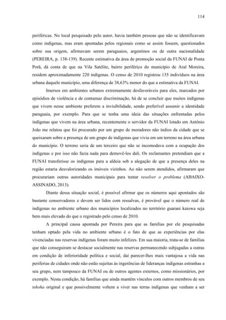114
periféricas. No local pesquisado pelo autor, havia também pessoas que não se identificavam
como indígenas, mas eram apontadas pelos regionais como se assim fossem, questionados
sobre sua origem, afirmavam serem paraguaios, argentinos ou de outra nacionalidade
(PEREIRA, p. 138-139). Recente estimativa da área de promoção social da FUNAI de Ponta
Porã, dá conta de que na Vila Satélite, bairro periférico do município de Aral Moreira,
residem aproximadamente 220 indígenas. O censo de 2010 registrou 135 indivíduos na área
urbana daquele município, uma diferença de 38,63% menor do que a estimativa da FUNAI.
Imersos em ambientes urbanos extremamente desfavoráveis para eles, marcados por
episódios de violência e de contumaz discriminação, há de se concluir que muitos indígenas
que vivem nesse ambiente preferem a invisibilidade, sendo preferível assumir a identidade
paraguaia, por exemplo. Para que se tenha uma ideia das situações enfrentadas pelos
indígenas que vivem na área urbana, recentemente o servidor da FUNAI lotado em Antônio
João me relatou que foi procurado por um grupo de moradores não índios da cidade que se
queixaram sobre a presença de um grupo de indígenas que vivia em um terreno na área urbana
do município. O terreno seria de um terceiro que não se incomodava com a ocupação dos
indígenas e por isso não fazia nada para demovê-los dali. Os reclamantes pretendiam que a
FUNAI transferisse os indígenas para a aldeia sob a alegação de que a presença deles na
região estaria desvalorizando os imóveis vizinhos. Ao não serem atendidos, afirmaram que
procurariam outras autoridades municipais para tentar resolver o problema (ABAIXO-
ASSINADO, 2013).
Diante dessa situação social, é possível afirmar que os números aqui apontados são
bastante conservadores e devem ser lidos com ressalvas, é provável que o número real de
indígenas no ambiente urbano dos municípios localizados no território guarani kaiowa seja
bem mais elevado do que o registrado pelo censo de 2010.
A principal causa apontada por Pereira para que as famílias por ele pesquisadas
tenham optado pela vida no ambiente urbano é o fato de que as experiências por elas
vivenciadas nas reservas indígenas foram muito infelizes. Em sua maioria, trata-se de famílias
que não conseguiram se destacar socialmente nas reservas permanecendo subjugadas a outras
em condição de inferioridade política e social, daí parecer-lhes mais vantajosa a vida nas
periferias de cidades onde não estão sujeitas às ingerências de lideranças indígenas estranhas a
seu grupo, nem tampouco da FUNAI ou de outros agentes externos, como missionários, por
exemplo. Nesta condição, há famílias que ainda mantêm vínculos com outros membros de seu
tekoha original e que possivelmente voltem a viver nas terras indígenas que venham a ser
 