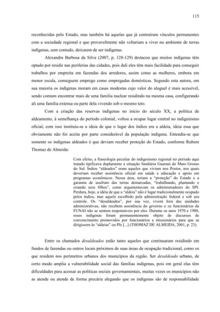 115
reconhecidas pelo Estado, mas também há aquelas que já contraíram vínculos permanentes
com a sociedade regional e que provavelmente não voltariam a viver no ambiente de terras
indígenas, sem contudo, deixarem de ser indígenas.
Alexandra Barbosa da Silva (2007, p. 128-129) destacou que muitos indígenas têm
optado por residir nas periferias das cidades, pois dali eles têm mais facilidade para conseguir
trabalhos por empreita em fazendas dos arredores, assim como as mulheres, embora em
menor escala, conseguem emprego como empregadas domésticas. Segundo esta autora, em
sua maioria os indígenas moram em casas modestas cujo valor do aluguel é mais acessível,
sendo comum encontrar mais de uma família nuclear residindo na mesma casa, configurando
ali uma família extensa ou parte dela vivendo sob o mesmo teto.
Com a criação das reservas indígenas no início do século XX, a política de
aldeamento, à semelhança do período colonial, voltou a ocupar lugar central no indigenismo
oficial, com isso instituiu-se a ideia de que o lugar dos índios era a aldeia, ideia essa que
obviamente não foi aceita por parte considerável da população indígena. Entendia-se que
somente os indígenas aldeados é que deviam receber proteção do Estado, conforme Rubem
Thomaz de Almeida:
Com efeito, a fraseologia peculiar do indigenismo regional no período aqui
tratado tipificava duplamente a situação fundiária Guarani do Mato Grosso
do Sul. Índios “aldeados” eram aqueles que viviam nos Postos, nos quais
deveriam receber assistência oficial em saúde e educação e apoio em
programas econômicos. Nessa área, teriam a “proteção” do Estado e a
garantia de usufruto das terras demarcadas, “trabalhando, plantando e
criando seus filhos”, como argumentavam os administradores do SPI.
Perdura, hoje, a idéia de que a “aldeia” não é lugar tradicionalmente ocupado
pelos índios, mas aquele escolhido pela administração federal e sob seu
controle. Os “desaldeados”, por sua vez, vivem fora das unidades
administrativas, não recebem assistência do governo e os funcionários da
FUNAI não se sentem responsáveis por eles. Durante os anos 1970 e 1980,
esses indígenas foram permanentemente objeto de discursos de
convencimento promovidos por funcionários e missionários para que se
dirigissem às “aldeias” ou PIs [...] (THOMAZ DE ALMEIDA, 2001, p. 23).
Entre os chamados desaldeados estão tanto aqueles que continuaram residindo em
fundos de fazendas ou outros locais próximos de suas áreas de ocupação tradicional, como os
que residem nos perímetros urbanos dos municípios da região. Ser desaldeado urbano, de
certo modo amplia a vulnerabilidade social das famílias indígenas, pois em geral elas têm
dificuldades para acessar as políticas sociais governamentais, muitas vezes os municípios não
as atende ou atende de forma precária alegando que os indígenas são de responsabilidade
 