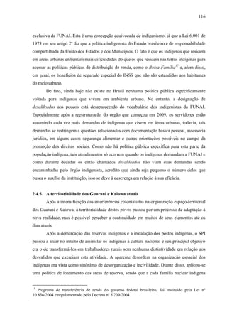 116
exclusiva da FUNAI. Esta é uma concepção equivocada de indigenismo, já que a Lei 6.001 de
1973 em seu artigo 2º diz que a política indigenista do Estado brasileiro é de responsabilidade
compartilhada da União dos Estados e dos Municípios. O fato é que os indígenas que residem
em áreas urbanas enfrentam mais dificuldades do que os que residem nas terras indígenas para
acessar as políticas públicas de distribuição de renda, como o Bolsa Família17
e, além disso,
em geral, os benefícios de segurado especial do INSS que não são estendidos aos habitantes
do meio urbano.
De fato, ainda hoje não existe no Brasil nenhuma política pública especificamente
voltada para indígenas que vivam em ambiente urbano. No entanto, a designação de
desaldeados aos poucos está desaparecendo do vocabulário dos indigenistas da FUNAI.
Especialmente após a reestruturação do órgão que começou em 2009, os servidores estão
assumindo cada vez mais demandas de indígenas que vivem em áreas urbanas, todavia, tais
demandas se restringem a questões relacionadas com documentação básica pessoal, assessoria
jurídica, em alguns casos segurança alimentar e outras orientações possíveis no campo da
promoção dos direitos sociais. Como não há política pública específica para esta parte da
população indígena, tais atendimentos só ocorrem quando os indígenas demandam a FUNAI e
como durante décadas os então chamados desaldeados não viam suas demandas sendo
encaminhadas pelo órgão indigenista, acredito que ainda seja pequeno o número deles que
busca o auxílio da instituição, isso se deve à descrença em relação à sua eficácia.
2.4.5 A territorialidade dos Guarani e Kaiowa atuais
Após a intensificação das interferências colonialistas na organização espaço-territorial
dos Guarani e Kaiowa, a territorialidade destes povos passou por um processo de adaptação à
nova realidade, mas é possível perceber a continuidade em muitos de seus elementos até os
dias atuais.
Após a demarcação das reservas indígenas e a instalação dos postos indígenas, o SPI
passou a atuar no intuito de assimilar os indígenas à cultura nacional e seu principal objetivo
era o de transformá-los em trabalhadores rurais sem nenhuma distintividade em relação aos
desvalidos que exerciam esta atividade. A aparente desordem na organização espacial dos
indígenas era vista como sinônimo de desorganização e incivilidade. Diante disso, aplicou-se
uma política de loteamento das áreas de reserva, sendo que a cada família nuclear indígena
17
Programa de transferência de renda do governo federal brasileiro, foi instituído pela Lei nº
10.836/2004 e regulamentado pelo Decreto nº 5.209/2004.
 