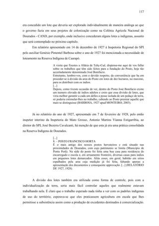 117
era concedido um lote que deveria ser explorado individualmente de maneira análoga ao que
o governo fazia em seus projetos de colonização como na Colônia Agrícola Nacional de
Dourados - CAND, por exemplo, onde inclusive concederam alguns lotes a indígenas, assunto
que será contemplado no próximo capítulo.
Em relatório apresentado em 14 de dezembro de 1927 à Inspetoria Regional do SPI
pelo auxiliar Genésio Pimentel Barbosa sobre o ano de 1927 foi mencionada a necessidade de
loteamento na Reserva Indígena de Caarapó.
A visita que fizestes a Aldeia de Tehy-Cuê, dispensa-me aqui de vos fallar
sobre os trabalhos que têm sido feitos para a fundação do Posto, hoje tão
accertadamente denominado José Bonifacio.
Entretanto, lembro-vos, com o devido respeito, da conveniência que ha em
proceder-se á divisão da area do Posto em lotes de dez hectares, no maximo,
para os distribuir com os indios.
[...]
Depois, como tiveste occasião de ver, dentro do Posto José Bonifacio existe
um numero elevado de indios adultos e creio que essa divisão de lotes, que
viria melhor garantir a cada um delles a posse isolada de um pedaço de terra,
só poderia estimular-lhes no trabalho, cabendo ao Posto premiar aquelle que
mais se distinguisse (BARBOSA, 1927 apud MONTEIRO, 2003).
Já no relatório do ano de 1927, apresentado em 7 de fevereiro de 1928, pelo então
inspetor interino da Inspetoria do Mato Grosso, Antonio Martins Vianna Estigarribia, ao
diretor do SPI, José Bezerra Cavalcanti, há menção de que esta já era uma prática consolidada
na Reserva Indígena de Dourados.
[...]
8. – POSTO FRANCISCO HORTA
É o mais antigo dos nossos postos hervateiros e está situado nas
proximidades de Dourados, com cujo patrimonio se limita (Municipio de
Ponta Porã). Na séde do posto foi feita uma boa casa para residencia do
encarregado e escola e, em arruamento fronteiro, diversas casas para indios
em pequenos lotes demarcados. Aliás esses, em geral, habitão em sitios
espalhados pela area cuja medição já foi feita, faltando apenas a
apresentação dos documentos e consequente approvação. [...] (RELATÓRIO
DE 1927, 1928).
A divisão dos lotes também era utilizada como forma de controle, pois com a
individualização da terra, seria mais fácil controlar aqueles que realmente estavam
trabalhando nela. É claro que o trabalho esperado nada tinha a ver com os padrões indígenas
de uso do território, esperava-se que eles praticassem agricultura em escala que lhes
permitisse a subsistência assim como a produção de excedentes destinados à comercialização.
 
