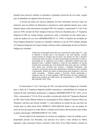 118
Quando fosse possível, também se estimulava a produção extrativista da erva mate, vegetal
que era abundante em algumas áreas de reservas.
A divisão das terras nas reservas indígenas em lotes individuais iniciou-se logo nos
primeiros anos da política de aldeamento e permaneceu sendo aplicada durante anos, como
indicam alguns outros documentos do próprio SPI. Por exemplo, o memorando nº 13 de 18 de
maio de 1958, enviado do Posto Indígena Francisco Horta em Dourados para a 5ª Inspetoria
Regional do SPI em Campo Grande, questionava sobre a solicitação de dois índios para a
venda de madeira de seus lotes (MEMORANDO Nº 13, 1958). O relatório de atividades do
Posto Indígena Benjamin Constant em Amambai, referente ao ano de 1959, também dirigido
à 5ª Inspetoria Regional em Campo Grande, informou sobre a demarcação de lotes na Reserva
Indígena de Amambai.
Tendo êsse encarregado observado que a maioria dos indios deste P. I., não
se dedicam á lavoura para o seu sustento e das suas famílias, vivendo
exclusivamente de changas fora do posto. Em janeiro foi feita a primeira
reunião dos indios da sede, e foi feita uma preleção incentivando os indios a
necessidade de se dedicarem com esmêro a plantarem bastante para não
passarem fome e também venderem a sobra de seus produtos; na mesma
reunião ficou assentado que seria demarcado lotes para cada um, e também
seria aberta uma carreteira que cortasse o principal loteamento, cuja
carreteira serviria para escoar seus mantimentos e lenha para serem vendidos
a interessados. Muitos dos indios se interessaram pelo programa, e êste esta
sendo executado. – Durante janeiro e fevereiro, foram demarcados e
entregues mais de 35 lotes medindo 180X750 metros de face; também foi
aberta uma carreteira de 2.000 metros de comprimento [...] (RELATÓRIO
DO ANO DE 1959, 1959).
O memorando nº 6 de 15 de março de 1961, enviado do Posto Indígena de Amambai
para o chefe da 5ª Inspetoria Regional também mencionava a possibilidade de extração de
madeira de lotes individuais pertencentes a indígenas (MEMORANDO Nº 06, 1961). Já em
1964, o memorando nº 332 de 30 de novembro, enviado pelo chefe da 5ª Inspetoria Regional
do SPI, Alan Cardec Martins Pedroza ao encarregado do Posto Indígena Francisco Horta em
Dourados, solicitava que fossem tomadas “[...] providências no sentido de que seja feito um
acordo entre os indios desse Posto: DORICO e MALAQUIAS, dando a este um pedaço de
terras do lote que passou ao indio Dorico, evitando assim futuros aborrecimentos para ambas
as partes interessadas” (MEMORANDO Nº 332, 1964).
Um dos objetivos do loteamento era inculcar nos indígenas o senso de cuidados com a
propriedade privada. Em Dourados, esse processo teve início e mais eficácia na Aldeia
Jaguapiru, onde a presença Terena e Guarani é mais forte. Já na Aldeia Bororo, somente na
 