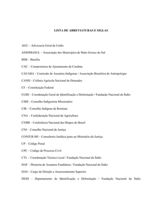 LISTA DE ABREVIATURAS E SIGLAS
AGU – Advocacia Geral da União
ASSOMASUL – Associação dos Municípios de Mato Grosso do Sul
BSB – Brasília
CAC – Compromisso de Ajustamento de Conduta
CAI/ABA – Comissão de Assuntos Indígenas / Associação Brasileira de Antropologia
CAND – Colônia Agrícola Nacional de Dourados
CF – Constituição Federal
CGID – Coordenação Geral de Identificação e Delimitação / Fundação Nacional do Índio
CIMI – Conselho Indigenista Missionário
CIR – Conselho Indígena de Roraima
CNA – Confederação Nacional da Agricultura
CNBB – Conferência Nacional dos Bispos do Brasil
CNJ – Conselho Nacional de Justiça
CONJUR-MJ – Consultoria Jurídica junto ao Ministério da Justiça
CP – Código Penal
CPC – Código de Processo Civil
CTL – Coordenação Técnica Local / Fundação Nacional do Índio
DAF – Diretoria de Assuntos Fundiários / Fundação Nacional do Índio
DAS – Cargo de Direção e Assessoramento Superior
DEID – Departamento de Identificação e Delimitação / Fundação Nacional do Índio
 