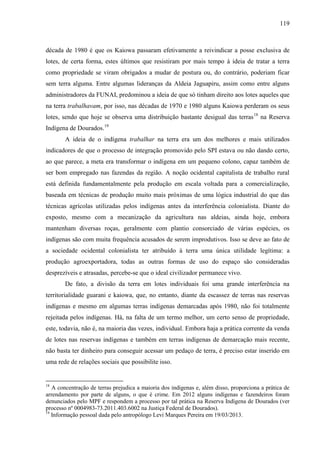 119
década de 1980 é que os Kaiowa passaram efetivamente a reivindicar a posse exclusiva de
lotes, de certa forma, estes últimos que resistiram por mais tempo à ideia de tratar a terra
como propriedade se viram obrigados a mudar de postura ou, do contrário, poderiam ficar
sem terra alguma. Entre algumas lideranças da Aldeia Jaguapiru, assim como entre alguns
administradores da FUNAI, predominou a ideia de que só tinham direito aos lotes aqueles que
na terra trabalhavam, por isso, nas décadas de 1970 e 1980 alguns Kaiowa perderam os seus
lotes, sendo que hoje se observa uma distribuição bastante desigual das terras18
na Reserva
Indígena de Dourados.19
A ideia de o indígena trabalhar na terra era um dos melhores e mais utilizados
indicadores de que o processo de integração promovido pelo SPI estava ou não dando certo,
ao que parece, a meta era transformar o indígena em um pequeno colono, capaz também de
ser bom empregado nas fazendas da região. A noção ocidental capitalista de trabalho rural
está definida fundamentalmente pela produção em escala voltada para a comercialização,
baseada em técnicas de produção muito mais próximas de uma lógica industrial do que das
técnicas agrícolas utilizadas pelos indígenas antes da interferência colonialista. Diante do
exposto, mesmo com a mecanização da agricultura nas aldeias, ainda hoje, embora
mantenham diversas roças, geralmente com plantio consorciado de várias espécies, os
indígenas são com muita frequência acusados de serem improdutivos. Isso se deve ao fato de
a sociedade ocidental colonialista ter atribuído à terra uma única utilidade legítima: a
produção agroexportadora, todas as outras formas de uso do espaço são consideradas
desprezíveis e atrasadas, percebe-se que o ideal civilizador permanece vivo.
De fato, a divisão da terra em lotes individuais foi uma grande interferência na
territorialidade guarani e kaiowa, que, no entanto, diante da escassez de terras nas reservas
indígenas e mesmo em algumas terras indígenas demarcadas após 1980, não foi totalmente
rejeitada pelos indígenas. Há, na falta de um termo melhor, um certo senso de propriedade,
este, todavia, não é, na maioria das vezes, individual. Embora haja a prática corrente da venda
de lotes nas reservas indígenas e também em terras indígenas de demarcação mais recente,
não basta ter dinheiro para conseguir acessar um pedaço de terra, é preciso estar inserido em
uma rede de relações sociais que possibilite isso.
18
A concentração de terras prejudica a maioria dos indígenas e, além disso, proporciona a prática de
arrendamento por parte de alguns, o que é crime. Em 2012 alguns indígenas e fazendeiros foram
denunciados pelo MPF e respondem a processo por tal prática na Reserva Indígena de Dourados (ver
processo nº 0004983-73.2011.403.6002 na Justiça Federal de Dourados).
19
Informação pessoal dada pelo antropólogo Levi Marques Pereira em 19/03/2013.
 