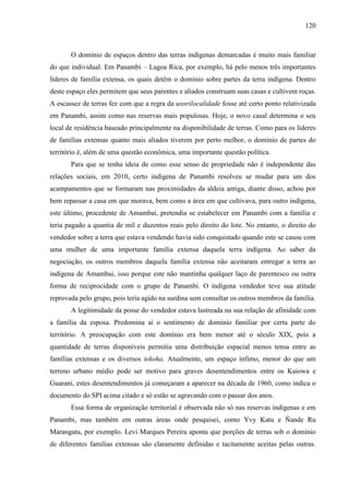 120
O domínio de espaços dentro das terras indígenas demarcadas é muito mais familiar
do que individual. Em Panambi – Lagoa Rica, por exemplo, há pelo menos três importantes
líderes de família extensa, os quais detêm o domínio sobre partes da terra indígena. Dentro
deste espaço eles permitem que seus parentes e aliados construam suas casas e cultivem roças.
A escassez de terras fez com que a regra da uxorilocalidade fosse até certo ponto relativizada
em Panambi, assim como nas reservas mais populosas. Hoje, o novo casal determina o seu
local de residência baseado principalmente na disponibilidade de terras. Como para os líderes
de famílias extensas quanto mais aliados tiverem por perto melhor, o domínio de partes do
território é, além de uma questão econômica, uma importante questão política.
Para que se tenha ideia de como esse senso de propriedade não é independente das
relações sociais, em 2010, certo indígena de Panambi resolveu se mudar para um dos
acampamentos que se formaram nas proximidades da aldeia antiga, diante disso, achou por
bem repassar a casa em que morava, bem como a área em que cultivava, para outro indígena,
este último, procedente de Amambai, pretendia se estabelecer em Panambi com a família e
teria pagado a quantia de mil e duzentos reais pelo direito do lote. No entanto, o direito do
vendedor sobre a terra que estava vendendo havia sido conquistado quando este se casou com
uma mulher de uma importante família extensa daquela terra indígena. Ao saber da
negociação, os outros membros daquela família extensa não aceitaram entregar a terra ao
indígena de Amambai, isso porque este não mantinha qualquer laço de parentesco ou outra
forma de reciprocidade com o grupo de Panambi. O indígena vendedor teve sua atitude
reprovada pelo grupo, pois teria agido na surdina sem consultar os outros membros da família.
A legitimidade da posse do vendedor estava lastreada na sua relação de afinidade com
a família da esposa. Predomina aí o sentimento de domínio familiar por certa parte do
território. A preocupação com este domínio era bem menor até o século XIX, pois a
quantidade de terras disponíveis permitia uma distribuição espacial menos tensa entre as
famílias extensas e os diversos tekoha. Atualmente, um espaço ínfimo, menor do que um
terreno urbano médio pode ser motivo para graves desentendimentos entre os Kaiowa e
Guarani, estes desentendimentos já começaram a aparecer na década de 1960, como indica o
documento do SPI acima citado e só estão se agravando com o passar dos anos.
Essa forma de organização territorial é observada não só nas reservas indígenas e em
Panambi, mas também em outras áreas onde pesquisei, como Yvy Katu e Ñande Ru
Marangatu, por exemplo. Levi Marques Pereira aponta que porções de terras sob o domínio
de diferentes famílias extensas são claramente definidas e tacitamente aceitas pelas outras.
 