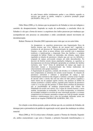 122
de cada homem adulto isoladamente ganhar o seu dinheiro segundo os
serviços que presta ao patrão, rompe-se a primitiva produção grupal
(SCHADEN, 1962, p. 35).
Fábio Mura (2000, p. 6), destaca que na perspectiva de Schaden se tem um indígena a
caminho do desaparecimento. Inspirada na noção de aculturação, a conclusão óbvia de
Schaden é a de que a forma de morar e a arquitetura dos índios passavam por mudanças que
acompanhavam este processo ou antecediam o então considerado natural movimento de
desindianização.
Rubem Thomaz de Almeida (2001) apresenta uma visão que vai em outra linha.
Ao desaparecer, as ogajekutu promoveram uma fragmentação física da
família extensa, que vivia “debaixo de um mesmo teto”, sugerindo a
existência de um processo de “descaracterização da organização” familiar
Guarani, o que, talvez se possa afirmar, teria ocorrido com a arquitetura
(estética), a matéria-prima, a disposição física das famílias e a própria
concepção de habitar. Podem ser detectadas, não obstante, regras claras
regulando as relações de parentesco; relações que, por sua vez, definirão a
ocupação do espaço, provocando arranjos até então desconhecidos. No
decorrer da história recente dessas populações indígenas, as ogajekutu se
decompuseram em diversas habitações apropriadas ao cotidiano das famílias
nucleares, uma “nova” forma de apropriação do espaço que sugere ao
observador incauto a descaracterização das formas tradicionais de
relacionamento entre grupos familiares.
A fragmentação da ogajekutu, contudo, não dividiu o te’yi [família extensa]
nem comprometeu as estruturas do sistema social Guarani. As relações de
parentesco estimulam e ordenam a apropriação do espaço e suas
transformações normativas não chegam a violentar o sistema social. O poder
de decisão sobre o tekoha não está nas mãos do líder político [capitão] e
muito menos nas de qualquer agente externo, mas pertence ao âmbito do
sistema econômico e político interno, regulado pelas relações de parentesco
e pelo te’yi na área que lhe pertence. É dentro dessa estrutura de parentesco
que as possibilidades de mudança proporcionadas pelo contato são
trabalhadas de acordo com valores, leis e regras do sistema Guarani e, nessa
medida, incorporadas ou rechaçadas. Ao serem incorporados, os elementos
da sociedade ocidental se revestem de uma valorização peculiar e se tornam
compreensíveis ao Guarani, passando a compor sua visão de mundo, atuando
histórica e dialeticamente com o ethos de sociedade, definindo, assim, um
modo de ser singular (THOMAZ DE ALMEIDA, 2001, 123).
Em relação a esta última posição, pode-se afirmar que ela, ao contrário de Schaden, dá
destaque para a permanência do padrão de organização social, apesar das mudanças na cultura
material.
Mura (2000, p. 10-12) critica tanto a Schaden, quanto a Thomaz de Almeida. Segundo
ele, ambos essencializam o que seria o Guarani, o primeiro buscando transformações e o
 