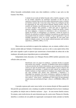 123
último buscando continuidades teriam uma clara tendência a reificar o que seria ou não
Guarani. Para Mura,
A adoção de um modo de habitar baseado sobre a família conjugal e a falta
de um modelo específico de construção associados ao fato de que as
ogajekutu existentes hoje em dia são usadas sobretudo para rituais e reuniões
(as famílias extensas não vivem mais nelas). Parece-nos configurar um tipo
de organização da vida social kaiowá diferente daquela anterior. Mas ao
contrário de Schaden, esta diferença para nós não quer dizer que seja mais
ou menos indígena. Pelo contrário, o modo pelo qual se organizam os
materiais coletados, a distribuição do espaço, a função das tarefas e dentro
das áreas indígenas, a maneira de relacionar-se com os missionários, os
agentes da FUNAI, os antropólogos e os regionais, a forma de acessar ao
território, de enfrentar os conflitos fundiários, nos parecem ser específicos de
uma peculiar forma de construir a realidade. O que é significativo é que tal
realidade apresenta-se como um recorte organizado de uma gama mais
ampla de relações sociais e de um mundo material presentes num território
específico [...] (MURA, 2000, p. 12-13).
Mura centra sua conclusão no aspecto das mudanças, sem, no entanto, atribuir a elas o
mesmo sentido dado por Schaden. Evidentemente, que isso se deve a uma opção teórica feita
pelo autor segundo a qual os aspectos que caracterizam a historicidade de cultura são os das
mudanças, deixando pouca importância para as continuidades.
Independente desta discussão, Levi Marques Pereira (2004) também apresentou uma
reflexão sobre este tema.
Identificada como um grupo de residência, a parentela dividia no passado
uma mesma casa comunal – ogajekutu. O abandono desse tipo de residência
se deu por pressões das frentes colonizadoras, que enxergavam na residência
coletiva um signo de primitividade e promiscuidade ao qual os Kaiowa não
pretendiam estar associados. A adoção do estilo caboclo de residência em
famílias nucleares ou fogos implicou em mudanças nas relações entre fogos
que antes dividiam uma mesma casa, diminuindo a frequência e a
intensidade das interações. Em termos econômicos, implicou na adoção do
cultivo da roça individual (family farm) e o paulatino abandono do cultivo da
roça coletiva – kokue guasu -, partilhada por vários fogos de uma parentela,
ou pelo menos por um núcleo de fogos – jehuvy [...] (PEREIRA, 2004, p. 85-
86).
A posição expressa pelo autor nesse trecho vai na mesma direção de Mura quando de
fato percebe que juntamente com a mudança no padrão de habitação Kaiowa houve mudanças
nos padrões de relação entre as famílias nucleares – fogos – de uma mesma família extensa.
No entanto, outro trecho da tese do autor demonstra que ele, assim como Thomaz de Almeida,
identifica a existência de um padrão de organização socioespacial ainda centrado na família
 
