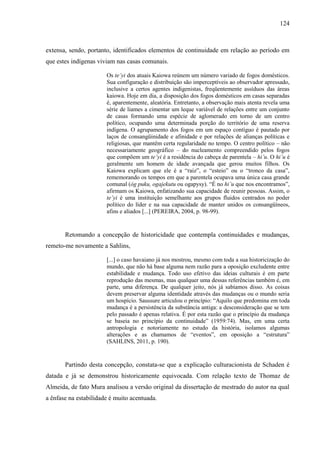124
extensa, sendo, portanto, identificados elementos de continuidade em relação ao período em
que estes indígenas viviam nas casas comunais.
Os te’yi dos atuais Kaiowa reúnem um número variado de fogos domésticos.
Sua configuração e distribuição são imperceptíveis ao observador apressado,
inclusive a certos agentes indigenistas, freqüentemente assíduos das áreas
kaiowa. Hoje em dia, a disposição dos fogos domésticos em casas separadas
é, aparentemente, aleatória. Entretanto, a observação mais atenta revela uma
série de liames a cimentar um leque variável de relações entre um conjunto
de casas formando uma espécie de aglomerado em torno de um centro
político, ocupando uma determinada porção do território de uma reserva
indígena. O agrupamento dos fogos em um espaço contíguo é pautado por
laços de consangüinidade e afinidade e por relações de alianças políticas e
religiosas, que mantêm certa regularidade no tempo. O centro político – não
necessariamente geográfico – do nucleamento compreendido pelos fogos
que compõem um te’yi é a residência do cabeça de parentela – hi’u. O hi’u é
geralmente um homem de idade avançada que gerou muitos filhos. Os
Kaiowa explicam que ele é a “raiz”, o “esteio” ou o “tronco da casa”,
rememorando os tempos em que a parentela ocupava uma única casa grande
comunal (óg puku, ogajekutu ou ogapysy). “É no hi’u que nos encontramos”,
afirmam os Kaiowa, enfatizando sua capacidade de reunir pessoas. Assim, o
te’yi é uma instituição semelhante aos grupos fluidos centrados no poder
político do líder e na sua capacidade de manter unidos os consangüíneos,
afins e aliados [...] (PEREIRA, 2004, p. 98-99).
Retomando a concepção de historicidade que contempla continuidades e mudanças,
remeto-me novamente a Sahlins,
[...] o caso havaiano já nos mostrou, mesmo com toda a sua historicização do
mundo, que não há base alguma nem razão para a oposição excludente entre
estabilidade e mudança. Todo uso efetivo das ideias culturais é em parte
reprodução das mesmas, mas qualquer uma dessas referências também é, em
parte, uma diferença. De qualquer jeito, nós já sabíamos disso. As coisas
devem preservar alguma identidade através das mudanças ou o mundo seria
um hospício. Saussure articulou o princípio: “Aquilo que predomina em toda
mudança é a persistência da substância antiga: a desconsideração que se tem
pelo passado é apenas relativa. É por esta razão que o princípio da mudança
se baseia no princípio da continuidade” (1959:74). Mas, em uma certa
antropologia e notoriamente no estudo da história, isolamos algumas
alterações e as chamamos de “eventos”, em oposição a “estrutura”
(SAHLINS, 2011, p. 190).
Partindo desta concepção, constata-se que a explicação culturacionista de Schaden é
datada e já se demonstrou historicamente equivocada. Com relação texto de Thomaz de
Almeida, de fato Mura analisou a versão original da dissertação de mestrado do autor na qual
a ênfase na estabilidade é muito acentuada.
 