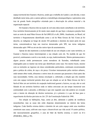 126
espaço-territorial dos Guarani e Kaiowa, sendo que o trabalho de Landa é, sem dúvida, o mais
detalhado neste tema, pois a autora aplicou a metodologia etnoarqueológica e apresentou uma
tese de grande fundo etnográfico orientada para a observação da cultura material e da
organização espacial.
Os Guarani e Kaiowa têm na noção de tetã uma ideia muito semelhante à de território.
Esse território historicamente já foi muito mais amplo do que hoje e alcançava porções bem
mais ao norte do atual Mato Grosso do Sul (MELIÀ et alli, 2008). Atualmente, no Brasil, tal
território é frequentemente identificado como o sul de Mato Grosso do Sul. Como já foi
descrito, os indígenas ao longo do século XX perderam o domínio da maior parte de suas
terras, concentrando-se hoje nas reservas demarcadas pelo SPI, nas terras indígenas
demarcadas após 1980 ou em um dos outros tipos de assentamentos.
Apesar de não manterem a exclusividade de uso em relação a este vasto território, os
Guarani e Kaiowa nunca interromperam a sua relação com ele. Na medida do que foi
possível, continuaram a usá-lo a seu modo, ou seja, tradicionalmente. Muitos permaneceram e
alguns poucos ainda permanecem como moradores de fazendas, trabalhando como
empregados para se manter nas terras que identificam como suas. Em muitos locais, mesmo
com as restrições ao ingresso em áreas consideradas particulares, continuam excursionando
para a prática de coleta, de caça e de pesca. Circulam intensamente pelos núcleos urbanos,
onde tentam obter renda, alimentos e outros itens de consumo que passaram a fazer parte das
suas necessidades. Enfim, essa intensa circulação e, sobretudo, a relação que eles mantêm
com este espaço territorial permite dizer que em relação ao sul de Mato Grosso do Sul é
factível falar em um território de ocupação tradicional guarani e kaiowa, ou seja, não se está
falando de um território histórico onde os índios estiveram em um tempo imemorial sem
continuidade com o presente, a diferença é que este segundo caso não poderia ser evocado
com o intuito de obtenção de direitos territoriais, já o primeiro é o que dá base para o
requerimento de direitos previstos no Art. 231 da Constituição Federal de 1988.
Em relação às habitações, hoje, como já dito, adotaram o padrão de residência
monofamiliar, mas as casas não estão dispostas aleatoriamente no interior das terras
indígenas. Cada família extensa detém o domínio de um certo espaço onde seus membros
constroem suas casas, cultivam suas roças e desenvolvem sua vida social. O centro político,
não necessariamente geográfico, é casa do líder da família extensa, o tamõi ou hi’u
(PEREIRA, 2004, p. 99).
 