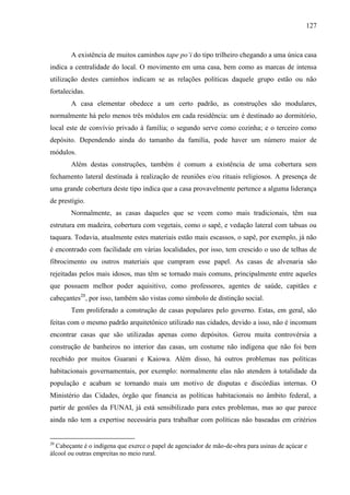 127
A existência de muitos caminhos tape po’i do tipo trilheiro chegando a uma única casa
indica a centralidade do local. O movimento em uma casa, bem como as marcas de intensa
utilização destes caminhos indicam se as relações políticas daquele grupo estão ou não
fortalecidas.
A casa elementar obedece a um certo padrão, as construções são modulares,
normalmente há pelo menos três módulos em cada residência: um é destinado ao dormitório,
local este de convívio privado à família; o segundo serve como cozinha; e o terceiro como
depósito. Dependendo ainda do tamanho da família, pode haver um número maior de
módulos.
Além destas construções, também é comum a existência de uma cobertura sem
fechamento lateral destinada à realização de reuniões e/ou rituais religiosos. A presença de
uma grande cobertura deste tipo indica que a casa provavelmente pertence a alguma liderança
de prestígio.
Normalmente, as casas daqueles que se veem como mais tradicionais, têm sua
estrutura em madeira, cobertura com vegetais, como o sapê, e vedação lateral com tabuas ou
taquara. Todavia, atualmente estes materiais estão mais escassos, o sapê, por exemplo, já não
é encontrado com facilidade em várias localidades, por isso, tem crescido o uso de telhas de
fibrocimento ou outros materiais que cumpram esse papel. As casas de alvenaria são
rejeitadas pelos mais idosos, mas têm se tornado mais comuns, principalmente entre aqueles
que possuem melhor poder aquisitivo, como professores, agentes de saúde, capitães e
cabeçantes20
, por isso, também são vistas como símbolo de distinção social.
Tem proliferado a construção de casas populares pelo governo. Estas, em geral, são
feitas com o mesmo padrão arquitetônico utilizado nas cidades, devido a isso, não é incomum
encontrar casas que são utilizadas apenas como depósitos. Gerou muita controvérsia a
construção de banheiros no interior das casas, um costume não indígena que não foi bem
recebido por muitos Guarani e Kaiowa. Além disso, há outros problemas nas políticas
habitacionais governamentais, por exemplo: normalmente elas não atendem à totalidade da
população e acabam se tornando mais um motivo de disputas e discórdias internas. O
Ministério das Cidades, órgão que financia as políticas habitacionais no âmbito federal, a
partir de gestões da FUNAI, já está sensibilizado para estes problemas, mas ao que parece
ainda não tem a expertise necessária para trabalhar com políticas não baseadas em critérios
20
Cabeçante é o indígena que exerce o papel de agenciador de mão-de-obra para usinas de açúcar e
álcool ou outras empreitas no meio rural.
 