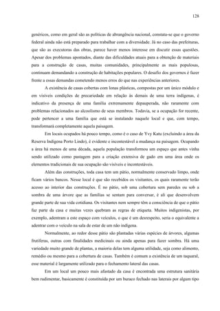 128
genéricos, como em geral são as políticas de abrangência nacional, constata-se que o governo
federal ainda não está preparado para trabalhar com a diversidade. Já no caso das prefeituras,
que são as executoras das obras, parece haver menos interesse em discutir essas questões.
Apesar dos problemas apontados, diante das dificuldades atuais para a obtenção de materiais
para a construção de casas, muitas comunidades, principalmente as mais populosas,
continuam demandando a construção de habitações populares. O desafio dos governos é fazer
frente a essas demandas cometendo menos erros do que nas experiências anteriores.
A existência de casas cobertas com lonas plásticas, compostas por um único módulo e
em visíveis condições de precariedade em relação às demais de uma terra indígenas, é
indicativo da presença de uma família extremamente depauperada, não raramente com
problemas relacionados ao alcoolismo de seus membros. Todavia, se a ocupação for recente,
pode pertencer a uma família que está se instalando naquele local e que, com tempo,
transformará completamente aquela paisagem.
Em locais ocupados há pouco tempo, como é o caso de Yvy Katu (excluindo a área da
Reserva Indígena Porto Lindo), é evidente e incontestável a mudança na paisagem. Ocupando
a área há menos de uma década, aquela população transformou um espaço que antes vinha
sendo utilizado como pastagem para a criação extensiva de gado em uma área onde os
elementos tradicionais de sua ocupação são visíveis e incontestáveis.
Além das construções, toda casa tem um pátio, normalmente conservado limpo, onde
ficam vários bancos. Nesse local é que são recebidos os visitantes, os quais raramente terão
acesso ao interior das construções. É no pátio, sob uma cobertura sem paredes ou sob a
sombra de uma árvore que as famílias se sentam para conversar, é ali que desenvolvem
grande parte de sua vida cotidiana. Os visitantes nem sempre têm a consciência de que o pátio
faz parte da casa e muitas vezes quebram as regras de etiqueta. Muitos indigenistas, por
exemplo, adentram a este espaço com veículos, o que é um desrespeito, seria o equivalente a
adentrar com o veículo na sala de estar de um não indígena.
Normalmente, ao redor desse pátio são plantadas várias espécies de árvores, algumas
frutíferas, outras com finalidades medicinais ou ainda apenas para fazer sombra. Há uma
variedade muito grande de plantas, a maioria delas tem alguma utilidade, seja como alimento,
remédio ou mesmo para a cobertura de casas. Também é comum a existência de um taquaral,
esse material é largamente utilizado para o fechamento lateral das casas.
Em um local um pouco mais afastado da casa é encontrada uma estrutura sanitária
bem rudimentar, basicamente é constituída por um buraco fechado nas laterais por algum tipo
 