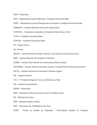 DEM – Democratas
DGO – Departamento Geral de Operações / Fundação Nacional do Índio
DGPC – Departamento Geral de Planejamento Comunitário / Fundação Nacional do Índio
EMBRAPA – Empresa Brasileira de Pesquisa Agropecuária
FAMASUL – Federação da Agricultura e Pecuário de Mato Grosso do Sul
FUNAI – Fundação Nacional do Índio
FUNASA – Fundação Nacional de Saúde
GT – Grupo Técnico
Ha - Hectare
IBAMA – Instituto Brasileiro de Meio Ambiente e dos Recursos Naturais Renováveis
IBGE – Instituto Brasileiro de Geografia e Estatística
ICMBio – Instituto Chico Mendes de Conservação da Biodiversidade
IDATERRA – Instituto de Desenvolvimento Agrário e Extensão Rural de Mato Grosso do Sul
INCRA – Instituto Nacional de Colonização e Reforma Agrária
IPL – Inquérito Policial
I. R. 5 – 5ª Inspetoria Regional / Serviço de Proteção ao Índio
ISA – Instituto Socioambiental
MEMO – Memorando
MDS – Ministério do Desenvolvimento Social e Combate à Fome
MJ – Ministério da Justiça
MPF – Ministério Público Federal
MST – Movimento dos Trabalhadores sem Terra
NEPO – Núcleo de Estudos de População / Universidade Estadual de Campinas
 