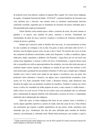 129
de material como lona plástica, madeira ou alguma fibra vegetal. Em várias terras indígenas
da região, a Fundação Nacional da Saúde - FUNASA21
, construiu banheiros de alvenaria com
vaso sanitário, pia e chuveiro, mas mesmo assim as estruturas anteriormente descritas
continuam existindo, sugerindo que as instalações de alvenaria são pouco utilizadas para o
fim pretendido pelo órgão governamental.
Várias famílias criam animais para o abate e consumo da carne, são mais comuns as
galinhas e os porcos, mas também há patos, carneiros e bovinos. Geralmente nas
extremidades do pátio da casa é possível visualizar a existência de estruturas destinadas à
criação de porcos e galinhas.
Sempre que é possível, todas as famílias têm uma roça. As roças pertencem ao dono
da casa e podem ser contíguas a ela ou não. Em geral, as áreas cultivadas estão em 0,5 e 2
hectares, mas há alguns poucos casos em que a área é maior. Na maioria das vezes as áreas
são compostas de plantios consorciados, sendo mais frequentes: o milho, a mandioca, alguns
tubérculos, feijão, amendoim e abóboras. Em Panambi - Lagoa Rica, por ser um local com
muitas áreas alagadiças, é comum o cultivo de arroz. Evidentemente, o aspecto dessas roças
não se assemelha aos cultivos agroexportadores dos arredores, isso tem sido razão para que os
ruralistas façam críticas injustas aos indígenas no sentido de que estes não utilizam a terra
nem mesmo para a produção de seus próprios alimentos. É óbvio que a relação que o indígena
mantém com a terra é muito mais ampla do que apenas a econômica, mas, em geral, eles
produzem vários alimentos e inclusive, em alguns casos, comercializam excedentes, como
ocorre em Yvy Katu (incluindo Ponto Lindo e Remanso Guasu), onde abastecem uma
fecularia da região com sua produção excedente de mandioca. Também é comum em vários
locais o cultivo de variedades de milho próprias da etnia, a mais comum é o milho branco –
milho saboro ou avati morotĩ. O fato de em muitos casos essa produção não ser suficiente
para a manutenção de algumas famílias está relacionado à escassez de terras e a degradação
ambiental, não à indisposição dos indígenas.
Além das casas, as terras indígenas têm áreas de uso comum, como o cemitério, a
escola, alguns aparelhos esportivos e postos de saúde, além das casas de reza. Estas últimas
são construções que seguem o padrão arquitetônico da óga jekutu, sendo, entretanto, hoje
chamadas óga pysy. Atualmente elas não são mais utilizadas para moradia de famílias
extensas, sua destinação é, sobretudo ritual. Muitas delas pertencem a um rezador, o qual as
21
Órgão responsável pela saúde indígena até o ano de 2010, quando foi criada a Secretaria Especial de
Saúde Indígena no Ministério da Saúde.
 