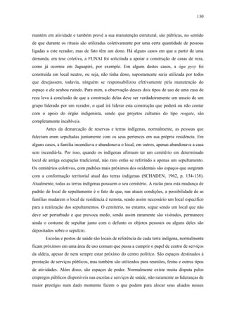130
mantém em atividade e também provê a sua manutenção estrutural, são públicas, no sentido
de que durante os rituais são utilizadas coletivamente por uma certa quantidade de pessoas
ligadas a este rezador, mas de fato têm um dono. Há alguns casos em que a partir de uma
demanda, em tese coletiva, a FUNAI foi solicitada a apoiar a construção de casas de reza,
como já ocorreu em Jaguapiré, por exemplo. Em alguns destes casos, a óga pysy foi
construída em local neutro, ou seja, não tinha dono, supostamente seria utilizada por todos
que desejassem, todavia, ninguém se responsabilizou efetivamente pela manutenção do
espaço e ele acabou ruindo. Para mim, a observação desses dois tipos de uso de uma casa de
reza leva à conclusão de que a construção delas deve ser verdadeiramente um anseio de um
grupo liderado por um rezador, o qual irá liderar esta construção que poderá ou não contar
com o apoio do órgão indigenista, sendo que projetos culturais do tipo resgate, são
completamente incabíveis.
Antes da demarcação de reservas e terras indígenas, normalmente, as pessoas que
faleciam eram sepultadas juntamente com os seus pertences em sua própria residência. Em
alguns casos, a família incendiava e abandonava o local, em outros, apenas abandonava a casa
sem incendiá-la. Por isso, quando os indígenas afirmam ter um cemitério em determinado
local de antiga ocupação tradicional, não raro estão se referindo a apenas um sepultamento.
Os cemitérios coletivos, com padrões mais próximos dos ocidentais são espaços que surgiram
com a conformação territorial atual das terras indígenas (SCHADEN, 1962, p. 134-138).
Atualmente, todas as terras indígenas possuem o seu cemitério. A razão para esta mudança de
padrão de local de sepultamento é o fato de que, nas atuais condições, a possibilidade de as
famílias mudarem o local de residência é remota, sendo assim necessário um local específico
para a realização dos sepultamentos. O cemitério, no entanto, segue sendo um local que não
deve ser perturbado e que provoca medo, sendo assim raramente são visitados, permanece
ainda o costume de sepultar junto com o defunto os objetos pessoais ou alguns deles são
depositados sobre o sepulcro.
Escolas e postos de saúde são locais de referência de cada terra indígena, normalmente
ficam próximos em uma área de uso comum que passa a cumprir o papel de centro de serviços
da aldeia, apesar de nem sempre estar próximo do centro político. São espaços destinados à
prestação de serviços públicos, mas também são utilizados para reuniões, festas e outros tipos
de atividades. Além disso, são espaços de poder. Normalmente existe muita disputa pelos
empregos públicos disponíveis nas escolas e serviços de saúde, não raramente as lideranças de
maior prestígio num dado momento fazem o que podem para alocar seus aliados nesses
 