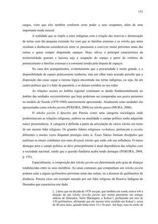 131
cargos, visto que eles também conferem certo poder a seus ocupantes, além de uma
importante renda mensal.
A realidade que se impôs a estes indígenas com a criação das reservas e demarcação
de terras com tão pequena extensão fez com que as famílias extensas e os tekoha que antes
residiam a distâncias consideráveis entre si, passassem a conviver muito próximas umas das
outras e quase sempre disputando espaços. Hoje, talvez a principal característica da
territorialidade guarani e kaiowa seja a ocupação do espaço a partir de critérios de
pertencimento a famílias extensas e a constante tensão pela disputa de espaços.
No caso dos acampamentos, evidentemente que a precariedade é muito grande, e a
disponibilidade de espaço praticamente nenhuma, mas um olhar mais acurado percebe que a
disposição das casas segue a mesma lógica encontrada nas terras indígenas, ou seja, há um
centro político que é o líder da parentela, e os demais residem ao seu redor.
As relações sociais no âmbito regional continuam se dando fundamentalmente no
âmbito das unidades socioterritoriais que hoje poderiam ser comparadas aos guára presentes
no modelo de Susnik (1979-1980) anteriormente apresentado. Atualmente estas unidades são
apresentadas como tekoha pavêm (PEREIRA, 2004) ou tekoha guasu (MURA, 2006).
O tekoha pavêm é descrito por Pereira como uma categoria sociológica onde
predominavam as relações religiosas, embora na atualidade o campo político tenha adquirido
maior proeminência. A categoria é definida a partir da articulação de vários tekoha em torno
de um mesmo líder religioso. Os grandes líderes religiosos rechakare, pertencem a escolas
diferentes e muitas vezes disputam prestígio entre si. Esses líderes formam discípulos que
realizam os rituais cotidianos nos mais diversos tekoha que estão sob sua influência. O maior
destaque para o campo político se deve principalmente à atual dependência das relações com
a sociedade nacional, sendo que a questão fundiária acaba tendo destaque (PEREIRA, 2004,
p. 155).
Espacialmente, a composição dos tekoha pavêm era determinada pelo grau de alianças
estabelecidas entre os seus membros. As casas comunais que compunham um tekoha pavêm
podiam estar a alguns quilômetros próximas umas das outras, ou a dezenas de quilômetros de
distância. Pereira citou um exemplo narrado por um líder religioso da Reserva Indígena de
Dourados que caracteriza este dado.
[...] disse que na década de 1970 seu pai, que também era xamã, estava sob a
direção de um tekoha ruvicha pavêm que reunia parentelas em antigas
aldeias de Dourados, Serro Marangatu, e Kokue’i, perfazendo um raio de
130 quilômetros, afirmando que ele mesmo teria residido em Kokue’i, cerca
de 40 anos atrás, quando tinha entre 15 e 18 anos. Até hoje, reza no estilo de
 