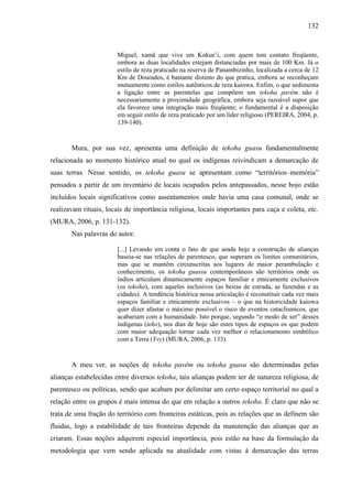 132
Miguel, xamã que vive em Kokue’i, com quem tem contato freqüente,
embora as duas localidades estejam distanciadas por mais de 100 Km. Já o
estilo de reza praticado na reserva de Panambizinho, localizada a cerca de 12
Km de Dourados, é bastante distinto do que pratica, embora se reconheçam
mutuamente como estilos autênticos de reza kaiowa. Enfim, o que sedimenta
a ligação entre as parentelas que compõem um tekoha pavêm não é
necessariamente a proximidade geográfica, embora seja razoável supor que
ela favorece uma integração mais freqüente; o fundamental é a disposição
em seguir estilo de reza praticado por um líder religioso (PEREIRA, 2004, p.
139-140).
Mura, por sua vez, apresenta uma definição de tekoha guasu fundamentalmente
relacionada ao momento histórico atual no qual os indígenas reivindicam a demarcação de
suas terras. Nesse sentido, os tekoha guasu se apresentam como “territórios–memória”
pensados a partir de um inventário de locais ocupados pelos antepassados, nesse bojo estão
incluídos locais significativos como assentamentos onde havia uma casa comunal, onde se
realizavam rituais, locais de importância religiosa, locais importantes para caça e coleta, etc.
(MURA, 2006, p. 131-132).
Nas palavras do autor.
[...] Levando em conta o fato de que ainda hoje a construção de alianças
baseia-se nas relações de parentesco, que superam os limites comunitários,
mas que se mantêm circunscritas aos lugares de maior perambulação e
conhecimento, os tekoha guassu contemporâneos são territórios onde os
índios articulam dinamicamente espaços familiar e etnicamente exclusivos
(os tekoha), com aqueles inclusivos (as beiras de estrada, as fazendas e as
cidades). A tendência histórica nessa articulação é reconstituir cada vez mais
espaços familiar e etnicamente exclusivos – o que na historicidade kaiowa
quer dizer afastar o máximo possível o risco de eventos cataclísmicos, que
acabariam com a humanidade. Isto porque, segundo “o modo de ser” desses
indígenas (teko), nos dias de hoje são estes tipos de espaços os que podem
com maior adequação tornar cada vez melhor o relacionamento simbólico
com a Terra (Yvy) (MURA, 2006, p. 133).
A meu ver, as noções de tekoha pavêm ou tekoha guasu são determinadas pelas
alianças estabelecidas entre diversos tekoha, tais alianças podem ser de natureza religiosa, de
parentesco ou políticas, sendo que acabam por delimitar um certo espaço territorial no qual a
relação entre os grupos é mais intensa do que em relação a outros tekoha. É claro que não se
trata de uma fração do território com fronteiras estáticas, pois as relações que as definem são
fluidas, logo a estabilidade de tais fronteiras depende da manutenção das alianças que as
criaram. Essas noções adquirem especial importância, pois estão na base da formulação da
metodologia que vem sendo aplicada na atualidade com vistas à demarcação das terras
 