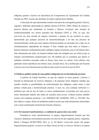 133
indígenas guarani e kaiowa em decorrência do Compromisso de Ajustamento de Conduta
firmado em 2007, assunto que abordarei no último capítulo deste trabalho.
A descrição até aqui apresentada constitui uma parte da cosmografia guarani e kaiowa,
segundo a definição apresentada no capítulo anterior (LITTLE, 2002). Diante do exposto, é
possível afirmar que atualmente os Guarani e Kaiowa vivenciam uma situação de
multiterritorialidade nos termos pensados por Haesbaert (2010, p. 338), ou seja, eles
convivem em uma miríade de espaços territoriais e passam de um território ao outro,
demonstrado que qualquer processo de desterritorialização é de fato um processo de
reterritorialização, sendo que esses espaços territoriais podem ser acessados um a cada vez ou
simultaneamente, dependendo da situação. É bem verdade que nem todos os Guarani e
Kaiowa transitam cotidianamente pelos múltiplos espaços territoriais, mas se tal trânsito não é
feito diretamente por todos, de maneira indireta todos são atingidos por seu efeito já que as
relações macrofamiliares proporcionam isso. Há também que se considerar que dentre os
múltiplos territórios acessados estão os físicos, bem como os virtuais. Estes últimos vêm
ganhando muita importância nos últimos anos, exemplo disso, foi a mobilização pró-Guarani
e Kaiowa em nível internacional ocorrida na rede social Facebook no ano de 2012.
2.5 Reflexos político-sociais de uma política indigenista da territorialização precária
A política do Estado brasileiro, no que diz respeito às terras guarani e kaiowa, é
baseada na demarcação de reservas indígenas e de pequenas terras indígenas isoladas que
mantêm restritas as possibilidades de territorialização dos indígenas, sendo assim, é uma
política voltada para a territorialização precária. A meu ver, essa condição territorial é o
problema que está na raiz de todos os outros cotidianamente vivenciados por estes povos,
como: desnutrição infantil, alto índice de suicídios entre jovens, violência interna, trabalho
externo sob condições precárias, e etc (THOMAZ DE ALMEIDA, 2001, p. 199-200). Nos
dois tópicos a seguir, falarei de problemas político-sociais que estão diretamente relacionados
com a atual conformação territorial dos Guarani e Kaiowa.
2.5.1 Os Guarani transfronteiriços: a realidade de quem existe sem existir
Entendem-se como transfronteiriços os grupos linguisticamente Guarani que têm
vínculos e dinâmicas socioculturais presentes em mais de um dos seguintes países: Argentina,
Brasil e Paraguai (SCHETTINO, 2011, p. 1). No Brasil, vivem pelo menos três grupos
linguisticamente guarani: os Kaiowa no Mato Grosso do Sul, os Guarani Ñandeva ou apenas
 