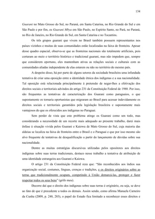 134
Guarani no Mato Grosso do Sul, no Paraná, em Santa Catarina, no Rio Grande do Sul e em
São Paulo e por fim, os Guarani Mbya em São Paulo, no Espírito Santo, no Pará, no Paraná,
no Rio de Janeiro, no Rio Grande do Sul, em Santa Catarina e no Tocantins.
Os três grupos guarani que vivem no Brasil também possuem representantes nos
países vizinhos e muitas de suas comunidades estão localizadas na faixa de fronteira. Apesar
desse quadro espacial, observa-se que as fronteiras nacionais são totalmente artificiais, pois
cortaram ao meio o território histórico e tradicional guarani, mas não impedem que, sempre
que considerem oportuno, eles mantenham ativas as relações sociais e culturais com as
comunidades aliadas independente de elas estarem ou não no território do mesmo país.
A despeito disso, há por parte de alguns setores da sociedade brasileira uma infundada
tentativa de criar uma oposição entre a identidade étnica dos indígenas e a sua nacionalidade.
Tal oposição está relacionada principalmente à pretensão de negar-lhes a efetivação dos
direitos sociais e territoriais advindos do artigo 231 da Constituição Federal de 1988. Por isso,
são frequentes as tentativas de caracterização dos Guarani como paraguaios, o que
supostamente os tornaria oportunistas que migraram ao Brasil para acessar indevidamente os
direitos sociais e territoriais garantidos pela legislação brasileira e supostamente mais
vantajosos do que os oferecidos aos indígenas no Paraguai.
Sem perder de vista que este problema atinge os Guarani como um todo, mas
considerando a necessidade de um recorte mais adequado ao presente trabalho, darei mais
ênfase à situação vivida pelos Guarani e Kaiowa de Mato Grosso do Sul, cuja maioria das
aldeias se localiza na faixa de fronteira entre o Brasil e o Paraguai e que por isso mesmo são
alvo frequente de tentativas de desqualificação a partir do lançamento de dúvidas sobre sua
nacionalidade.
Dentre as muitas estratégias discursivas utilizadas pelos opositores aos direitos
indígenas sobre suas terras tradicionais, destaco nesse trabalho a tentativa de atribuição de
uma identidade estrangeira aos Guarani e Kaiowa.
O artigo 231 da Constituição Federal reza que: “São reconhecidos aos índios sua
organização social, costumes, línguas, crenças e tradições, e os direitos originários sobre as
terras que tradicionalmente ocupam, competindo à União demarcá-las, proteger e fazer
respeitar todos os seus bens” (grifo meu).
Decorre daí que o direito dos indígenas sobre suas terras é originário, ou seja, se deve
ao fato de que é precedente a todos os demais. Assim sendo, como afirma Manuela Carneiro
da Cunha (2009, p. 248, 283), o papel do Estado fica limitado a reconhecer esses direitos e
 