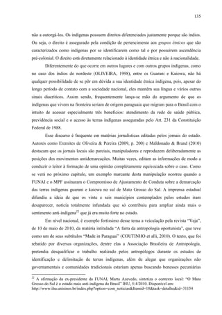 135
não a outorgá-los. Os indígenas possuem direitos diferenciados justamente porque são índios.
Ou seja, o direito é assegurado pela condição de pertencimento aos grupos étnicos que são
caracterizados como indígenas por se identificarem como tal e por possuírem ascendência
pré-colonial. O direito está diretamente relacionado à identidade étnica e não à nacionalidade.
Diferentemente do que ocorre em outros lugares e com outros grupos indígenas, como
no caso dos índios do nordeste (OLIVEIRA, 1998), entre os Guarani e Kaiowa, não há
qualquer possibilidade de se pôr em dúvida a sua identidade étnica indígena, pois, apesar do
longo período de contato com a sociedade nacional, eles mantêm sua língua e vários outros
sinais diacríticos. Assim sendo, frequentemente lança-se mão do argumento de que os
indígenas que vivem na fronteira seriam de origem paraguaia que migram para o Brasil com o
intuito de acessar especialmente três benefícios: atendimento da rede de saúde pública,
previdência social e o acesso às terras indígenas asseguradas pelo Art. 231 da Constituição
Federal de 1988.
Esse discurso é frequente em matérias jornalísticas editadas pelos jornais do estado.
Autores como Eremites de Oliveira & Pereira (2009, p. 200) e Maldonado & Brand (2010)
destacam que os jornais locais são parciais, manipuladores e reproduzem deliberadamente as
posições dos movimentos antidemarcações. Muitas vezes, editam as informações de modo a
conduzir o leitor à formação de uma opinião completamente equivocada sobre o caso. Como
se verá no próximo capítulo, um exemplo marcante desta manipulação ocorreu quando a
FUNAI e o MPF assinaram o Compromisso de Ajustamento de Conduta sobre a demarcação
das terras indígenas guarani e kaiowa no sul de Mato Grosso do Sul. A imprensa estadual
difundiu a ideia de que os vinte e seis municípios contemplados pelos estudos iram
desaparecer, notícia totalmente infundada que só contribuiu para ampliar ainda mais o
sentimento anti-indígena22
que já era muito forte no estado.
Em nível nacional, é exemplo fortíssimo desse tema a veiculação pela revista “Veja”,
de 10 de maio de 2010, da matéria intitulada “A farra da antropologia oportunista”, que teve
como um de seus subtítulos “Made in Paraguai” (COUTINHO et alli, 2010). O texto, que foi
rebatido por diversas organizações, dentre elas a Associação Brasileira de Antropologia,
pretendia desqualificar o trabalho realizado pelos antropólogos durante os estudos de
identificação e delimitação de terras indígenas, além de alegar que organizações não
governamentais e comunidades tradicionais estariam apenas buscando benesses pecuniárias
22
A afirmação da ex-presidente da FUNAI, Marta Azevedo, sintetiza o contexto local: “O Mato
Grosso do Sul é o estado mais anti-indígena do Brasil” IHU, 5/4/2010. Disponível em:
http://www.ihu.unisinos.br/index.php?option=com_noticias&Itemid=18&task=detalhe&id=31154
 