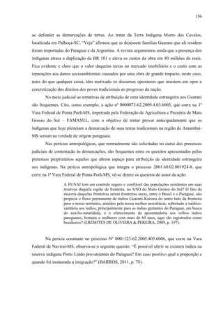 136
ao defender as demarcações de terras. Ao tratar da Terra Indígena Morro dos Cavalos,
localizada em Palhoça-SC, “Veja” afirmou que as dezessete famílias Guarani que ali residem
foram importadas do Paraguai e da Argentina. A revista argumentou ainda que a presença dos
indígenas atrasa a duplicação da BR 101 e eleva os custos da obra em 80 milhões de reais.
Fica evidente e claro que o valor daquelas terras no mercado imobiliário e o custo com as
reparações aos danos socioambientais causados por uma obra de grande impacto, neste caso,
mais do que qualquer coisa, têm motivado os discursos opositores que insistem em opor a
concretização dos direitos dos povos tradicionais ao progresso da nação.
No meio judicial as tentativas de atribuição de uma identidade estrangeira aos Guarani
são frequentes. Cito, como exemplo, a ação nº 0000073-62.2009.4.03.6005, que corre na 1ª
Vara Federal de Ponta Porã-MS, impetrada pela Federação de Agricultura e Pecuária de Mato
Grosso do Sul – FAMASUL, com o objetivo de tentar provar antecipadamente que os
indígenas que hoje pleiteiam a demarcação de suas terras tradicionais na região de Amambai-
MS seriam na verdade de origem paraguaia.
Nas perícias antropológicas, que normalmente são solicitadas no curso dos processos
judiciais de contestação às demarcações, são frequentes entre os quesitos apresentados pelos
pretensos proprietários aqueles que abrem espaço para atribuição de identidade estrangeira
aos indígenas. Na perícia antropológica que integra o processo 2001.60.02.001924-8, que
corre na 1ª Vara Federal de Ponta Porã-MS, vê-se dentre os quesitos do autor da ação:
A FUNAI tem um controle seguro e confiável das populações residentes em suas
reservas daquela região de fronteira, no S/SO do Mato Grosso do Sul? O fato da
maioria daquelas fronteiras serem fronteiras secas, entre o Brasil e o Paraguai, não
propicia o fluxo permanente de índios Guarani-Kaiowa do outro lado da fronteira
para o nosso território, atraídos pela nossa melhor assistência, sobretudo a médico-
sanitária aos índios, principalmente para as índias gestantes do Paraguai, em busca
do auxílio-natalidade, e o oferecimento da aposentadoria aos velhos índios
paraguaios, homens e mulheres com mais de 60 anos, aqui são registrados como
brasileiros? (EREMITES DE OLIVEIRA & PEREIRA, 2009, p. 197).
Na perícia constante no processo Nº 0001123-62.2005.403.6006, que corre na Vara
Federal de Naviraí-MS, observa-se o seguinte quesito: “É possível aferir se existem índios na
reserva indígena Porto Lindo provenientes do Paraguai? Em caso positivo qual a proporção e
quando foi instaurada a imigração?” (BARROS, 2011, p. 78).
 