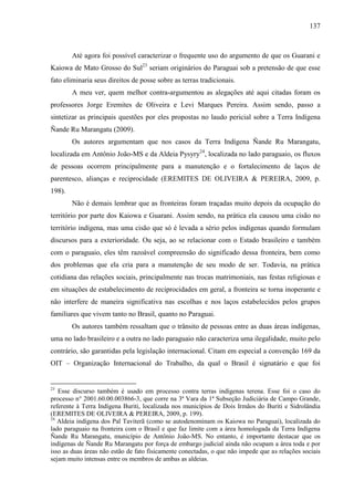 137
Até agora foi possível caracterizar o frequente uso do argumento de que os Guarani e
Kaiowa de Mato Grosso do Sul23
seriam originários do Paraguai sob a pretensão de que esse
fato eliminaria seus direitos de posse sobre as terras tradicionais.
A meu ver, quem melhor contra-argumentou as alegações até aqui citadas foram os
professores Jorge Eremites de Oliveira e Levi Marques Pereira. Assim sendo, passo a
sintetizar as principais questões por eles propostas no laudo pericial sobre a Terra Indígena
Ñande Ru Marangatu (2009).
Os autores argumentam que nos casos da Terra Indígena Ñande Ru Marangatu,
localizada em Antônio João-MS e da Aldeia Pysyry24
, localizada no lado paraguaio, os fluxos
de pessoas ocorrem principalmente para a manutenção e o fortalecimento de laços de
parentesco, alianças e reciprocidade (EREMITES DE OLIVEIRA & PEREIRA, 2009, p.
198).
Não é demais lembrar que as fronteiras foram traçadas muito depois da ocupação do
território por parte dos Kaiowa e Guarani. Assim sendo, na prática ela causou uma cisão no
território indígena, mas uma cisão que só é levada a sério pelos indígenas quando formulam
discursos para a exterioridade. Ou seja, ao se relacionar com o Estado brasileiro e também
com o paraguaio, eles têm razoável compreensão do significado dessa fronteira, bem como
dos problemas que ela cria para a manutenção de seu modo de ser. Todavia, na prática
cotidiana das relações sociais, principalmente nas trocas matrimoniais, nas festas religiosas e
em situações de estabelecimento de reciprocidades em geral, a fronteira se torna inoperante e
não interfere de maneira significativa nas escolhas e nos laços estabelecidos pelos grupos
familiares que vivem tanto no Brasil, quanto no Paraguai.
Os autores também ressaltam que o trânsito de pessoas entre as duas áreas indígenas,
uma no lado brasileiro e a outra no lado paraguaio não caracteriza uma ilegalidade, muito pelo
contrário, são garantidas pela legislação internacional. Citam em especial a convenção 169 da
OIT – Organização Internacional do Trabalho, da qual o Brasil é signatário e que foi
23
Esse discurso também é usado em processo contra terras indígenas terena. Esse foi o caso do
processo n° 2001.60.00.003866-3, que corre na 3ª Vara da 1ª Subseção Judiciária de Campo Grande,
referente à Terra Indígena Buriti, localizada nos municípios de Dois Irmãos do Buriti e Sidrolândia
(EREMITES DE OLIVEIRA & PEREIRA, 2009, p. 199).
24
Aldeia indígena dos Paĩ Taviterã (como se autodenominam os Kaiowa no Paraguai), localizada do
lado paraguaio na fronteira com o Brasil e que faz limite com a área homologada da Terra Indígena
Ñande Ru Marangatu, município de Antônio João-MS. No entanto, é importante destacar que os
indígenas de Ñande Ru Marangatu por força de embargo judicial ainda não ocupam a área toda e por
isso as duas áreas não estão de fato fisicamente conectadas, o que não impede que as relações sociais
sejam muito intensas entre os membros de ambas as aldeias.
 