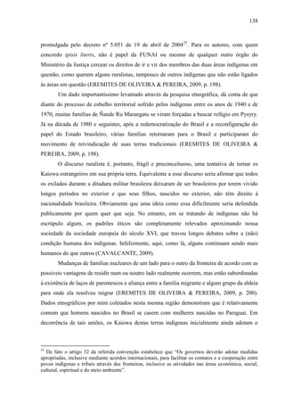 138
promulgada pelo decreto nº 5.051 de 19 de abril de 200425
. Para os autores, com quem
concordo ipisis literis, não é papel da FUNAI ou mesmo de qualquer outro órgão do
Ministério da Justiça cercear os direitos de ir e vir dos membros das duas áreas indígenas em
questão, como querem alguns ruralistas, tampouco de outros indígenas que não estão ligados
às áreas em questão (EREMITES DE OLIVEIRA & PEREIRA, 2009, p. 198).
Um dado importantíssimo levantado através da pesquisa etnográfica, dá conta de que
diante do processo de esbulho territorial sofrido pelos indígenas entre os anos de 1940 e de
1970, muitas famílias de Ñande Ru Marangatu se viram forçadas a buscar refúgio em Pysyry.
Já na década de 1980 e seguintes, após a redemocratização do Brasil e a reconfiguração do
papel do Estado brasileiro, várias famílias retornaram para o Brasil e participaram do
movimento de reivindicação de suas terras tradicionais (EREMITES DE OLIVEIRA &
PEREIRA, 2009, p. 198).
O discurso ruralista é, portanto, frágil e preconceituoso, uma tentativa de tornar os
Kaiowa estrangeiros em sua própria terra. Equivalente a esse discurso seria afirmar que todos
os exilados durante a ditadura militar brasileira deixaram de ser brasileiros por terem vivido
longos períodos no exterior e que seus filhos, nascidos no exterior, não têm direito à
nacionalidade brasileira. Obviamente que uma ideia como essa dificilmente seria defendida
publicamente por quem quer que seja. No entanto, em se tratando de indígenas não há
escrúpulo algum, os padrões éticos são completamente relevados aproximando nossa
sociedade da sociedade europeia do século XVI, que travou longos debates sobre a (não)
condição humana dos indígenas. Infelizmente, aqui, como lá, alguns continuam sendo mais
humanos do que outros (CAVALCANTE, 2009).
Mudanças de famílias nucleares de um lado para o outro da fronteira de acordo com as
possíveis vantagens de residir num ou noutro lado realmente ocorrem, mas estão subordinadas
à existência de laços de parentescos e aliança entre a família migrante e algum grupo da aldeia
para onde ela resolveu migrar (EREMITES DE OLIVEIRA & PEREIRA, 2009, p. 200).
Dados etnográficos por mim coletados nesta mesma região demonstram que é relativamente
comum que homens nascidos no Brasil se casem com mulheres nascidas no Paraguai. Em
decorrência de tais uniões, os Kaiowa destas terras indígenas inicialmente ainda adotam o
25
De fato o artigo 32 da referida convenção estabelece que “Os governos deverão adotar medidas
apropriadas, inclusive mediante acordos internacionais, para facilitar os contatos e a cooperação entre
povos indígenas e tribais através das fronteiras, inclusive as atividades nas áreas econômica, social,
cultural, espiritual e do meio ambiente”.
 