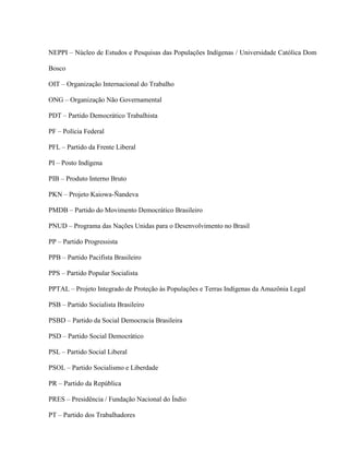 NEPPI – Núcleo de Estudos e Pesquisas das Populações Indígenas / Universidade Católica Dom
Bosco
OIT – Organização Internacional do Trabalho
ONG – Organização Não Governamental
PDT – Partido Democrático Trabalhista
PF – Polícia Federal
PFL – Partido da Frente Liberal
PI – Posto Indígena
PIB – Produto Interno Bruto
PKN – Projeto Kaiowa-Ñandeva
PMDB – Partido do Movimento Democrático Brasileiro
PNUD – Programa das Nações Unidas para o Desenvolvimento no Brasil
PP – Partido Progressista
PPB – Partido Pacifista Brasileiro
PPS – Partido Popular Socialista
PPTAL – Projeto Integrado de Proteção às Populações e Terras Indígenas da Amazônia Legal
PSB – Partido Socialista Brasileiro
PSBD – Partido da Social Democracia Brasileira
PSD – Partido Social Democrático
PSL – Partido Social Liberal
PSOL – Partido Socialismo e Liberdade
PR – Partido da República
PRES – Presidência / Fundação Nacional do Índio
PT – Partido dos Trabalhadores
 