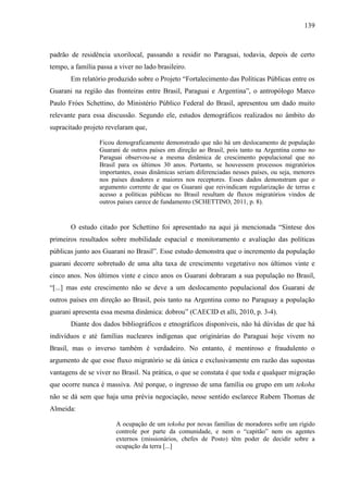 139
padrão de residência uxorilocal, passando a residir no Paraguai, todavia, depois de certo
tempo, a família passa a viver no lado brasileiro.
Em relatório produzido sobre o Projeto “Fortalecimento das Políticas Públicas entre os
Guarani na região das fronteiras entre Brasil, Paraguai e Argentina”, o antropólogo Marco
Paulo Fróes Schettino, do Ministério Público Federal do Brasil, apresentou um dado muito
relevante para essa discussão. Segundo ele, estudos demográficos realizados no âmbito do
supracitado projeto revelaram que,
Ficou demograficamente demonstrado que não há um deslocamento de população
Guarani de outros países em direção ao Brasil, pois tanto na Argentina como no
Paraguai observou-se a mesma dinâmica de crescimento populacional que no
Brasil para os últimos 30 anos. Portanto, se houvessem processos migratórios
importantes, essas dinâmicas seriam diferenciadas nesses países, ou seja, menores
nos países doadores e maiores nos receptores. Esses dados demonstram que o
argumento corrente de que os Guarani que reivindicam regularização de terras e
acesso a políticas públicas no Brasil resultam de fluxos migratórios vindos de
outros países carece de fundamento (SCHETTINO, 2011, p. 8).
O estudo citado por Schettino foi apresentado na aqui já mencionada “Síntese dos
primeiros resultados sobre mobilidade espacial e monitoramento e avaliação das políticas
públicas junto aos Guarani no Brasil”. Esse estudo demonstra que o incremento da população
guarani decorre sobretudo de uma alta taxa de crescimento vegetativo nos últimos vinte e
cinco anos. Nos últimos vinte e cinco anos os Guarani dobraram a sua população no Brasil,
“[...] mas este crescimento não se deve a um deslocamento populacional dos Guarani de
outros países em direção ao Brasil, pois tanto na Argentina como no Paraguay a população
guarani apresenta essa mesma dinâmica: dobrou” (CAECID et alli, 2010, p. 3-4).
Diante dos dados bibliográficos e etnográficos disponíveis, não há dúvidas de que há
indivíduos e até famílias nucleares indígenas que originárias do Paraguai hoje vivem no
Brasil, mas o inverso também é verdadeiro. No entanto, é mentiroso e fraudulento o
argumento de que esse fluxo migratório se dá única e exclusivamente em razão das supostas
vantagens de se viver no Brasil. Na prática, o que se constata é que toda e qualquer migração
que ocorre nunca é massiva. Até porque, o ingresso de uma família ou grupo em um tekoha
não se dá sem que haja uma prévia negociação, nesse sentido esclarece Rubem Thomas de
Almeida:
A ocupação de um tekoha por novas famílias de moradores sofre um rígido
controle por parte da comunidade, e nem o “capitão” nem os agentes
externos (missionários, chefes de Posto) têm poder de decidir sobre a
ocupação da terra [...]
 