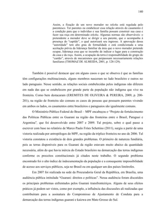 140
Assim, a fixação de um novo morador no tekoha está regulada pelo
parentesco. Ter parentes ou estabelecer essa relação através do casamento é
a condição para que o indivíduo e sua família possam construir sua casa e
fazer sua roça em determinado tekoha. Algumas normas são observáveis: o
pretendente a morador deve se dirigir a seu parente, que o acompanha à
presença do “capitão”, o qual autorizará seu ingresso. A aprovação dessa
“autoridade” tem alto grau de formalidade e está condicionada a uma
aceitação prévia da liderança familiar da área que o novo morador pretende
ocupar, liderança essa que se incumbe de indicar o lugar para a construção
da casa e da roça. Assim, a ocupação da terra é responsabilidade do grupo do
“cantão”, através de mecanismos que perpasssam necessariamente relações
familiares (THOMAZ DE ALMEIDA, 2001, p. 128-129).
Também é possível destacar que em alguns casos o que se observa é que as famílias
têm configurações multinacionais, alguns membros nasceram no lado brasileiro e outros no
lado paraguaio. Nesse sentido, as relações sociais estabelecidas pelos indígenas não diferem
em nada das que se estabelecem por grande parte da população não indígena que vive na
fronteira. Como bem destacaram (EREMITES DE OLIVEIRA & PEREIRA, 2009, p. 200-
201), na região de fronteira são comuns os casos de pessoas que possuem parentes vivendo
em ambos os lados, os casamentos entre brasileiros e paraguaios são igualmente comuns.
O Ministério Público Federal do Brasil – MPF encabeçou o “Projeto de fortalecimento
das Políticas Públicas entre os Guarani na região das fronteiras entre o Brasil, Paraguai e
Argentina”, que foi desenvolvido entre 2007 e 2009. Tal projeto, sobre o qual passo a
escrever com base no relatório de Marco Paulo Fróes Schettino (2011), surgiu a partir de uma
vistoria realizada por antropólogos do MPF, na região da tríplice fronteira no ano de 2006. Tal
vistoria constatou a existência de dois grandes problemas. O primeiro de natureza fundiária,
pois as terras disponíveis para os Guarani da região estavam muito abaixo da quantidade
necessária, além do que havia inércia do Estado brasileiro na demarcação das terras indígenas
conforme os preceitos constitucionais já citados neste trabalho. O segundo problema
encontrado foi o alto índice de indocumentação da população e a consequente impossibilidade
de acesso aos serviços públicos, seja no Brasil ou em qualquer um dos países limítrofes.
Em 2007 foi realizada na sede da Procuradoria Geral da República, em Brasília, uma
audiência pública intitulada “Guarani: direitos e políticas”. Nessa audiência foram discutidos
os principais problemas enfrentados pelos Guarani transfronteiriços. Alguns de seus efeitos
práticos já podem ser vistos, como por exemplo, a influência das discussões ali realizadas que
contribuíram para a assinatura do Compromisso de Ajustamento de Conduta para a
demarcação das terras indígenas guarani e kaiowa em Mato Grosso do Sul.
 