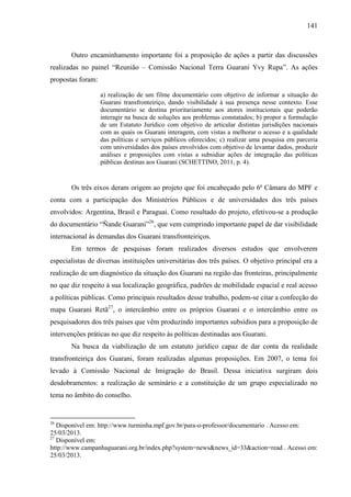 141
Outro encaminhamento importante foi a proposição de ações a partir das discussões
realizadas no painel “Reunião – Comissão Nacional Terra Guarani Yvy Rupa”. As ações
propostas foram:
a) realização de um filme documentário com objetivo de informar a situação do
Guarani transfronteiriço, dando visibilidade à sua presença nesse contexto. Esse
documentário se destina prioritariamente aos atores institucionais que poderão
interagir na busca de soluções aos problemas constatados; b) propor a formulação
de um Estatuto Jurídico com objetivo de articular distintas jurisdições nacionais
com as quais os Guarani interagem, com vistas a melhorar o acesso e a qualidade
das políticas e serviços públicos oferecidos; c) realizar uma pesquisa em parceria
com universidades dos países envolvidos com objetivo de levantar dados, produzir
análises e proposições com vistas a subsidiar ações de integração das políticas
públicas destinas aos Guarani (SCHETTINO, 2011, p. 4).
Os três eixos deram origem ao projeto que foi encabeçado pelo 6ª Câmara do MPF e
conta com a participação dos Ministérios Públicos e de universidades dos três países
envolvidos: Argentina, Brasil e Paraguai. Como resultado do projeto, efetivou-se a produção
do documentário “Ñande Guarani”26
, que vem cumprindo importante papel de dar visibilidade
internacional às demandas dos Guarani transfronteiriços.
Em termos de pesquisas foram realizados diversos estudos que envolverem
especialistas de diversas instituições universitárias dos três países. O objetivo principal era a
realização de um diagnóstico da situação dos Guarani na região das fronteiras, principalmente
no que diz respeito à sua localização geográfica, padrões de mobilidade espacial e real acesso
a políticas públicas. Como principais resultados desse trabalho, podem-se citar a confecção do
mapa Guarani Retã27
, o intercâmbio entre os próprios Guarani e o intercâmbio entre os
pesquisadores dos três países que vêm produzindo importantes subsídios para a proposição de
intervenções práticas no que diz respeito às políticas destinadas aos Guarani.
Na busca da viabilização de um estatuto jurídico capaz de dar conta da realidade
transfronteiriça dos Guarani, foram realizadas algumas proposições. Em 2007, o tema foi
levado à Comissão Nacional de Imigração do Brasil. Dessa iniciativa surgiram dois
desdobramentos: a realização de seminário e a constituição de um grupo especializado no
tema no âmbito do conselho.
26
Disponível em: http://www.turminha.mpf.gov.br/para-o-professor/documentario . Acesso em:
25/03/2013.
27
Disponível em:
http://www.campanhaguarani.org.br/index.php?system=news&news_id=33&action=read . Acesso em:
25/03/2013.
 
